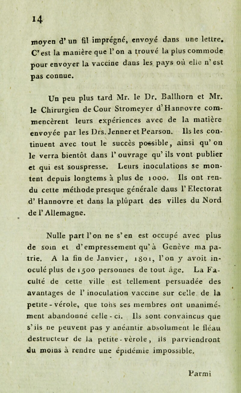 moyen d' un fil imprégné, envoyé dans une lettre. C'est la manière que V. on a trouvé la plus commode pour envoyer la vaccine dans les pays où elle n'est pas connue. Un peu plus tard Mr. le Dr. Ballhorn et Mr. le Chirurgien de Cour Stromeyer d'Hannovre com- mencèrent leurs expériences avec de la matière envoyée par les Drs. Jenneret Pearson. Ils les con- tinuent avec tout le succès possible, ainsi qu'on le verra bientôt dans l'ouvrage qu' ils vont publier et qui est souspresse. Leurs inoculations se mon- tent depuis longtems à plus de 1000. Ils ont ren- du cette méthode presque générale dans l'Electorat d' Hannovre et dans la plupart des villes du Nord de l'Allemagne. Nulle part l'on ne s'en est occupé avec plus de soin et d'empressement qu'à Genève ma pa- trie. A la fin de Janvier, igoi, l'on y avoit in- oculé plus de ijoo personnes de tout âge. La Fa- culté de cette ville est tellement persuadée des avantages de l'inoculation vaccine sur celle de la petite - vérole, que tons ses membres ont unanime- ment abandonné celle - ci. Ils sont convaincus que s'ils ne peuvent pas y anéantir absolument le fléau destructeur de la petite-vérole, ils parviendront du moins à rendre une épidémie impossible. Parmi