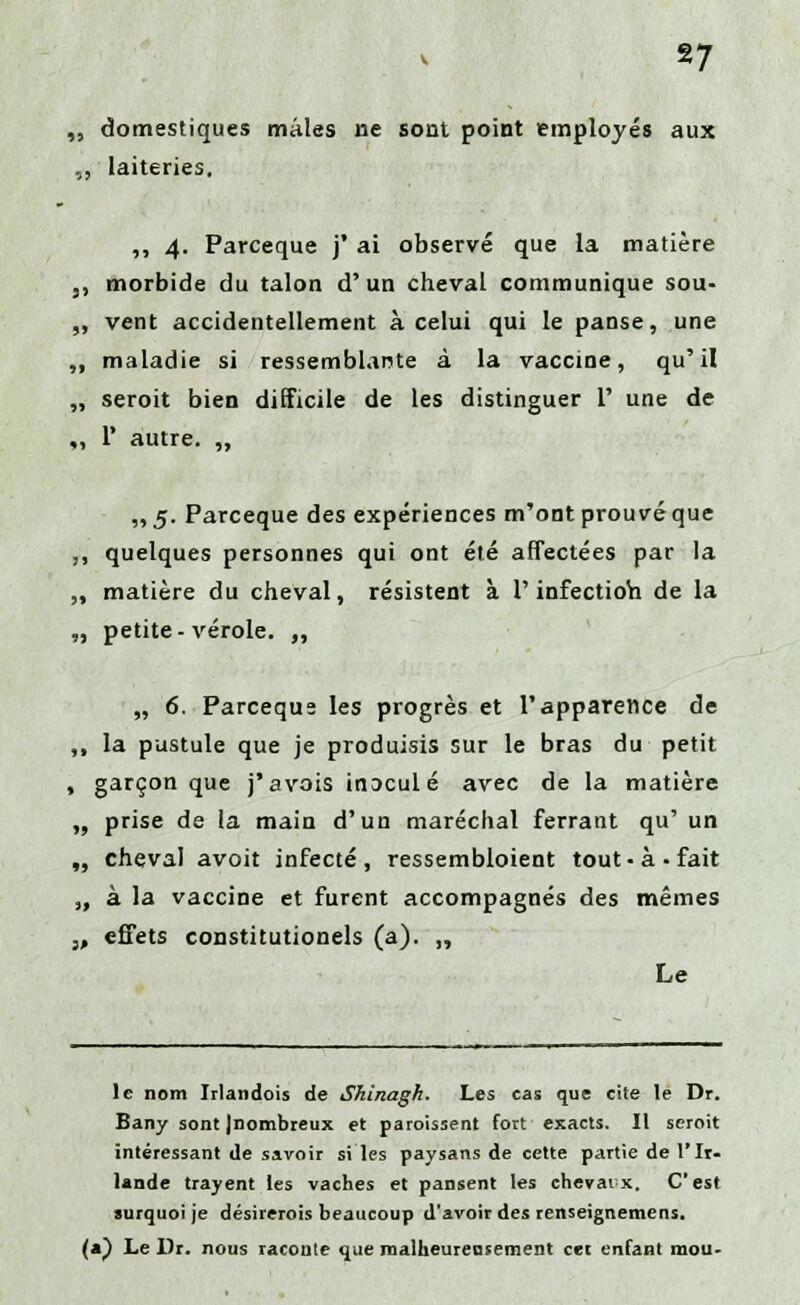 „ domestiques mâles ne sont point employés aux ,, laiteries. „ 4. Parceque j* ai observé que la matière ,, morbide du talon d'un cheval communique sou- „ vent accidentellement à celui qui le panse, une „ maladie si ressemblante à la vaccine, qu'il „ seroit bien difficile de les distinguer 1' une de „ 1* autre. „ ,,5. Parceque des expériences m'ont prouvé que ,, quelques personnes qui ont été affectées par la „ matière du cheval, résistent à l'infection de la „ petite-vérole. „ „ 6. Parceque les progrès et l'apparence de ,, la pustule que je produisis sur le bras du petit , garçon que j'avais inoculé avec de la matière „ prise de la main d'un maréchal ferrant qu' un „ cheval avoit infecté, ressembloient tout-à-fait „ à la vaccine et furent accompagnés des mêmes 3, effets constitutionels (a). „ Le le nom Irlandois de Shinagh. Les cas que cite le Dr. Bany sont Jnombreux et paroissent fort exacts. Il seroit intéressant de savoir si les paysans de cette partie de l'Ir- lande trayent les vaches et pansent les chevaux. C'est surquoi je désirerois beaucoup d'avoir des renseignemens. (a) Le Dr. nous raconte que malheureusement cet enfant mou-