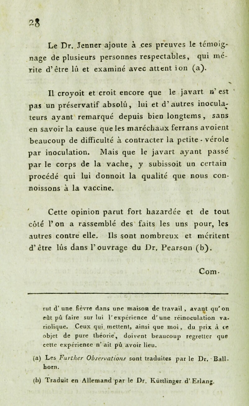 Le Dr. Jenner ajoute à ces preuves le témoig- nage de plusieurs personnes respectables, qui mé- rite d'être lu et examiné avec attent ion (a). Il croyoit et croit encore que le javart n' est pas un préservatif absolu, lui et d'autres inocula- teurs ayant remarqué depuis bien longtems, sans en savoir la cause que les maréchaux ferrans avoient beaucoup de difficulté à contracter la petite - vérole par inoculation. Mais que le javart ayant passé par le corps de la vache, y subissoit un certain procédé qui lui donnoit la qualité que nous con- noissons à la vaccine. Cette opinion parut fort hazardée et de tout côté l'on a rassemblé des faits les uns pour, les autres contre elle. Ils sont nombreux et méritent d'être lus dans l'ouvrage du Dr, Pearson (b). Com- rut d' une fièvre dans une maison de travail , avant qu'on eût pu faire sur lui l'expérience d'une réinoculation va- riolique. Ceux qui mettent, ainsi que moi, du prix à te objet de pure théorie, doivent beaucoup regretter que cette expérience n' ait pu avoir lieu. (a) Les Further Observations sont traduites par le Dr. Ball- born. (b) Traduit en Allemand par le Dr. Kùttlinger d'Erlang.