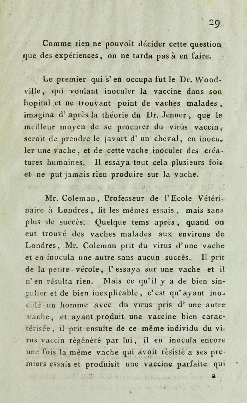 Comme rien ne pouvoit décider cette question que des expériences, on ne tarda pas à en faire. Le premier qui s'en occupa fut le Dr. Wood- ville, qui voulant inoculer la vaccine dans son hôpital et ne trouvant point de vaches malades , imagina d' après la théorie du Dr. Jenner, que le meilleur moyen de se procurer du virus vaccin, seroit de prendre le javart d' un cheval, en inocu, 1er une vache, et de cette vache inoculer des créa- tures humaines. Il essaya tout cela plusieurs fois et ne put. jamais rieu produire sur la vache. Mr. Coleman, Professeur de l'Ecole Vétéri- naire à Londres , fit les mêmes essais , mais sans plus de succès. Quelque tems après , quand on eut trouvé des vaches malades aux environs de Londres, Mr. Coleman prit du virus d'une vache et en inocula une autre sans aucun succès. Il prit de la petite-vérole, l'essaya sur une vache et il n'en résulta rien. Mais ce qu'il y a de bien sin- gulier et de bien inexplicable, c'est qu'ayant ino- culé un homme avec du virus pris d' une autre vache, et ayant produit une vaccine bien carac- térisée , il prit ensuite de ce même individu du vi- rus vaccin régénéré par lui, il en inocula encore une fois la même vache qui avoit résisté a ses pre- miers essais et produisit une vaccine parfaite qm a