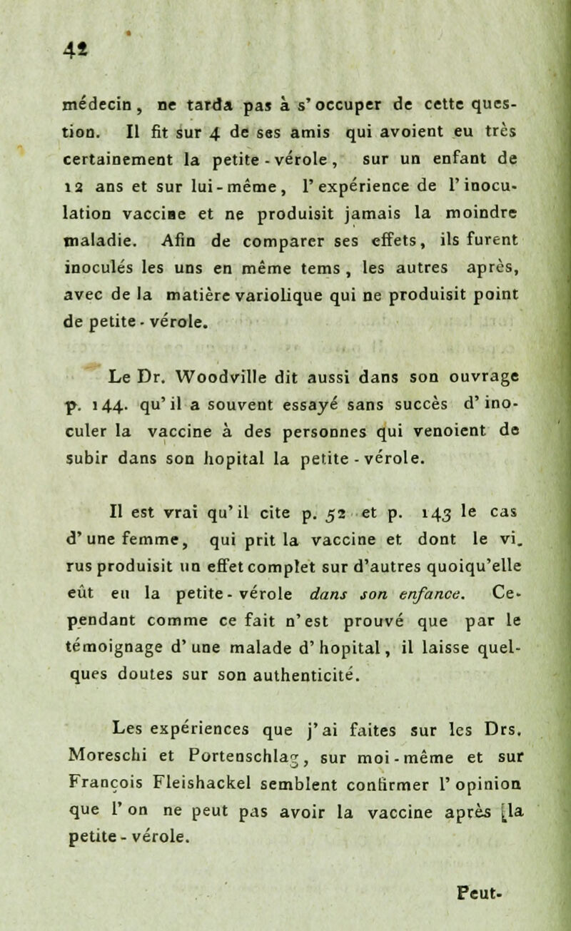 4î médecin, ne tarda pas à s'occuper de cette ques- tion. Il fit sur 4 de ses amis qui avoient eu très certainement la petite-vérole, sur un enfant de ia ans et sur lui-même, l'expérience de l'inocu- lation vacciae et ne produisit jamais la moindre maladie. Afin de comparer ses effets, ils furent inoculés les uns en même tems , les autres après, avec de la matière variolique qui ne produisit point de petite- vérole. Le Dr. Woodville dit aussi dans son ouvrage p. 144. qu'il a souvent essayé sans succès d'ino- culer la vaccine à des personnes qui venoient de subir dans son hôpital la petite-vérole. Il est vrai qu'il cite p. 52 et p. 143 le cas d'une femme, qui prit la vaccine et dont le vi. rus produisit un effet complet sur d'autres quoiqu'elle eût eu la petite-vérole dans son enfance. Ce- pendant comme ce fait n'est prouvé que par le témoignage d'une malade d'hôpital, il laisse quel- ques doutes sur son authenticité. Les expériences que j'ai faites sur les Drs. Moreschi et Portenschlaj, sur moi-même et sur François Fleishackel semblent confirmer 1' opinion que 1' on ne peut pas avoir la vaccine après [la petite- vérole. Peut.