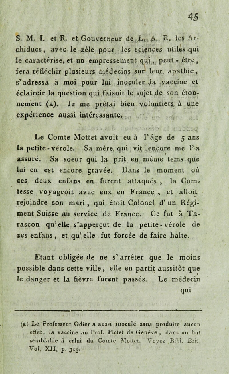 S. M. I. et R. et Gouverneur de^L, A. R. les Ar- chiducs, avec le zèle pour les sciences utiles qui le caractérise,et un empressement qui, peut- être, fera réfléchir plusieurs médecins sur leur apathie, s'adressa à moi pour lui inoculer Ja vaccine et éclaircir la question qui faisoit le sujet de. son éton- nement (a). Je me prêtai bien volontiers à une expérience aussi intéressante. Le Comte Mottet avoit eu à l'âge de 5 ans la petite-vérole. Sa mère, qui vit .encore me l'a assuré. Sa soeur qui la prit en même tems que lui en est encore gravée. Dans le moment où ces deux, enfans en furent attaqués , la Com- tesse voyageoit avec eux en France , et alloit rejoindre son mari, qui étoit Colonel d' un Régi- ment Suisse au service de France. Ce fut à Ta- rascon qu'elle s'apperçut de la petite-vérole de ses enfans, et qu'elle fut forcée de faire halte. Etant obligée de ne s'arrêter que le moins possible dans cette ville, elle en partit aussitôt que le danger et la fièvre furent passés. Le médecin qui (a) Le Professeur Odier a aussi inoculé sans produire aucun effet, la vaccine au Prof. Pictet de Genève, dans un but semblable k celui du Comte Mottet. Voye* Bibl. £rit Vt»l. XII. p. 3.3,