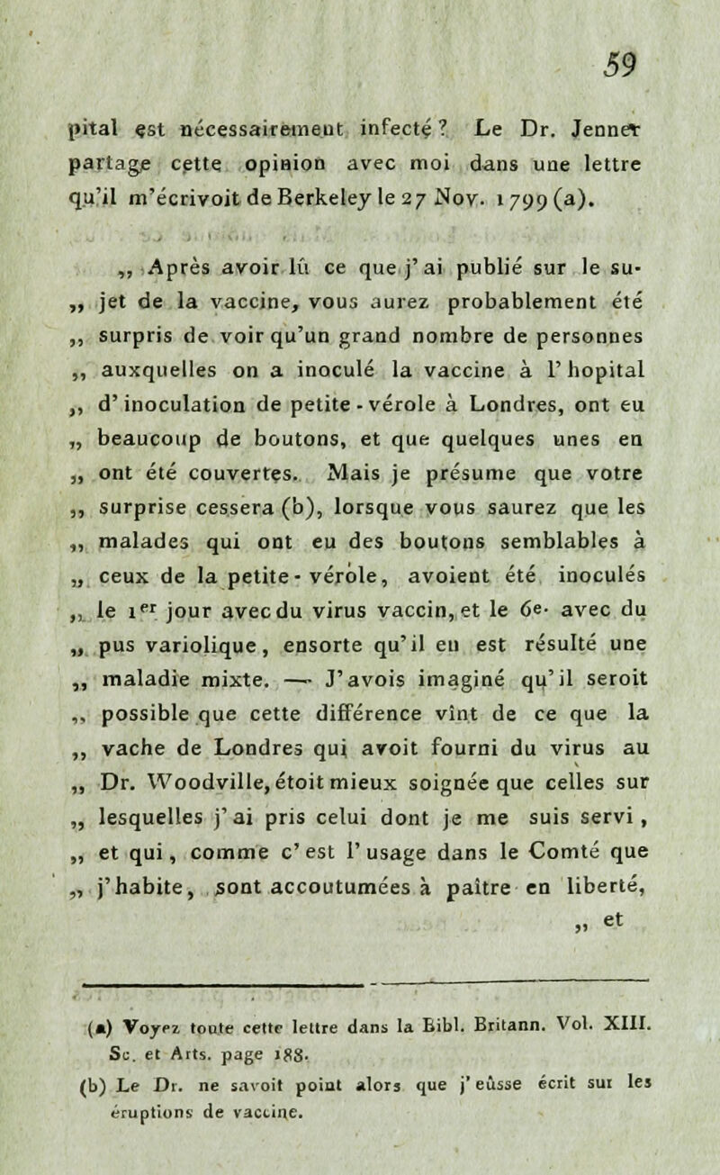 pital çst nécessairement infecté ? Le Dr. Jennelr partage cette opinion avec moi dans une lettre qu?il m'écrivoit de Berkeley le 27 Nov. 1799(3). ,, :Après avoir lu ce que j'ai publié sur le su- ,, jet de la vaccine, vous aurez probablement été ,, surpris de voir qu'un grand nombre de personnes ,, auxquelles on a inoculé la vaccine à l'hôpital ,, d'inoculation de petite-vérole à Londres, ont eu „ beaucoup de boutons, et que quelques unes en ,, ont été couvertes. Mais je présume que votre ,, surprise cessera (b), lorsque vous saurez que les ,, malades qui ont eu des boutons semblables à „ ceux de la petite-vérole, avoient été inoculés „ le ier jour avec du virus vaccin, et le 6e- avec du „ pus variolique, ensorte qu'il eu est résulté une „ maladie mixte. —- J'avois imaginé qu'il seroit ,, possible que cette différence vînt de ce que la „ vache de Londres qui avoit fourni du virus au ,, Dr. Woodville, étoit mieux soignée que celles sur „ lesquelles j'ai pris celui dont je me suis servi, „ et qui, comme c'est l'usage dans le Comté que „ j'habite, sont accoutumées à paître en liberté, „ et (») Voyez tonte cette lettre dans la Bibl. Britann. Vol. XIII. Se. et Arts, page Jfl8- (b) Le Dr. ne savoit point alors que j'eusse écrit sut les éruptions de vaccine.