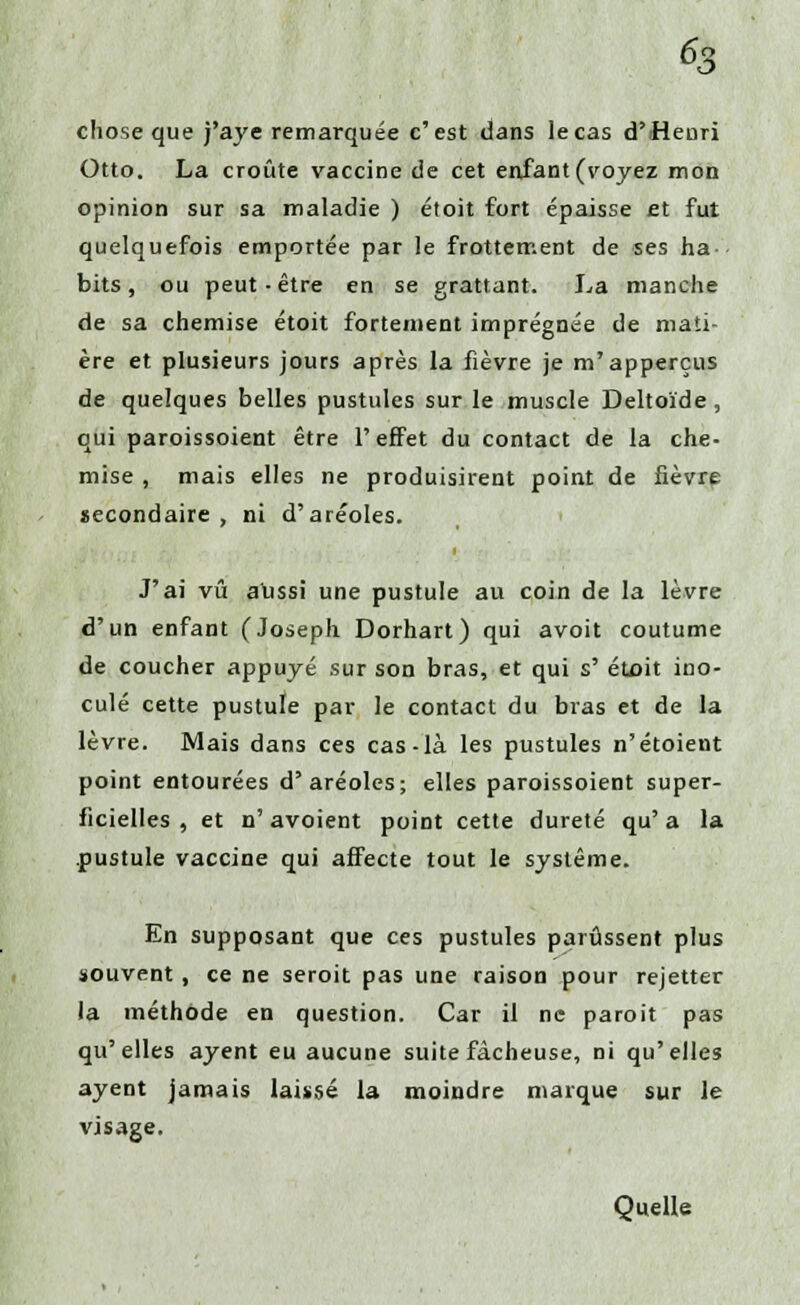 % chose que j'aye remarquée c'est dans le cas d'Henri Otto. La croûte vaccine de cet enfant (voyez mon opinion sur sa maladie ) étoit fort épaisse et fut quelquefois emportée par le frottement de ses ha bits, ou peut-être en se grattant. La manche de sa chemise étoit fortement imprégnée de mati- ère et plusieurs jours après la fièvre je m'apperçus de quelques belles pustules sur le muscle Deltoïde , qui paroissoient être l'effet du contact de la che- mise , mais elles ne produisirent point de fièvre secondaire, ni d'aréoles. J'ai vu alissi une pustule au coin de la lèvre d'un enfant (Joseph Dorhart) qui avoit coutume de coucher appuyé sur son bras, et qui s' étoit ino- culé cette pustule par le contact du bras et de la lèvre. Mais dans ces cas-là les pustules n'étoient point entourées d'aréoles; elles paroissoient super- ficielles , et n' avoient point cette dureté qu' a la pustule vaccine qui affecte tout le système. En supposant que ces pustules parussent plus souvent , ce ne seroit pas une raison pour rejetter la méthode en question. Car il ne paroit pas qu'elles ayent eu aucune suite fâcheuse, ni qu'elles ayent jamais laissé la moindre marque sur le visage. Quelle