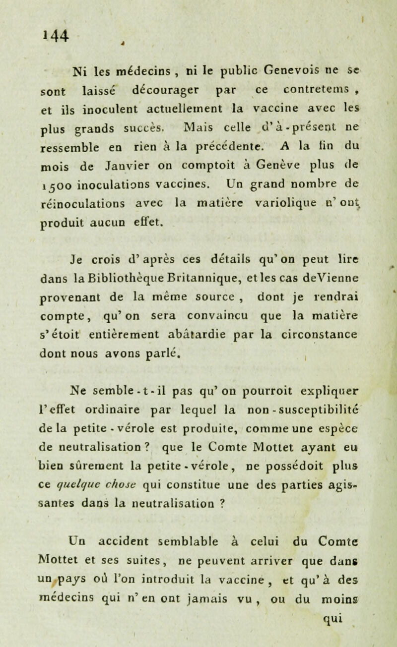 M4 Ni les médecins , ni le public Genevois ne se sont laissé décourager par ce contretems , et ils inoculent actuellement la vaccine avec les plus grands succès. Mais celle d'à-présent ne ressemble en rien à la précédente. A la tin du mois de Janvier on comptoit à Genève plus de 1500 inoculations vaccines. Un grand nombre de réinoculations avec la matière variolique n' ont. produit aucun effet. Je crois d'après ces détails qu'on peut lire dans la Bibliothèque Britannique, et les cas deVienne provenant de la même source , dont je rendrai compte, qu'on sera convaincu que la matière s'étoit entièrement abâtardie par la circonstance dont nous avons parlé. Ne semble -t- il pas qu'on pourroit expliquer l'effet ordinaire par lequel la non-susceptibilité delà petite - vérole est produite, comme une espèce de neutralisation ? que le Comte Mottet ayant eu bien sûrement la petite-vérole , ne possédoit plus ce quelque chose qui constitue une des parties agis- santés dans la neutralisation ? Un accident semblable à celui du Comte Mottet et ses suites, ne peuvent arriver que dans un pays où l'on introduit la vaccine, et qu'à des médecins qui n'en ont jamais vu, ou du moins qui