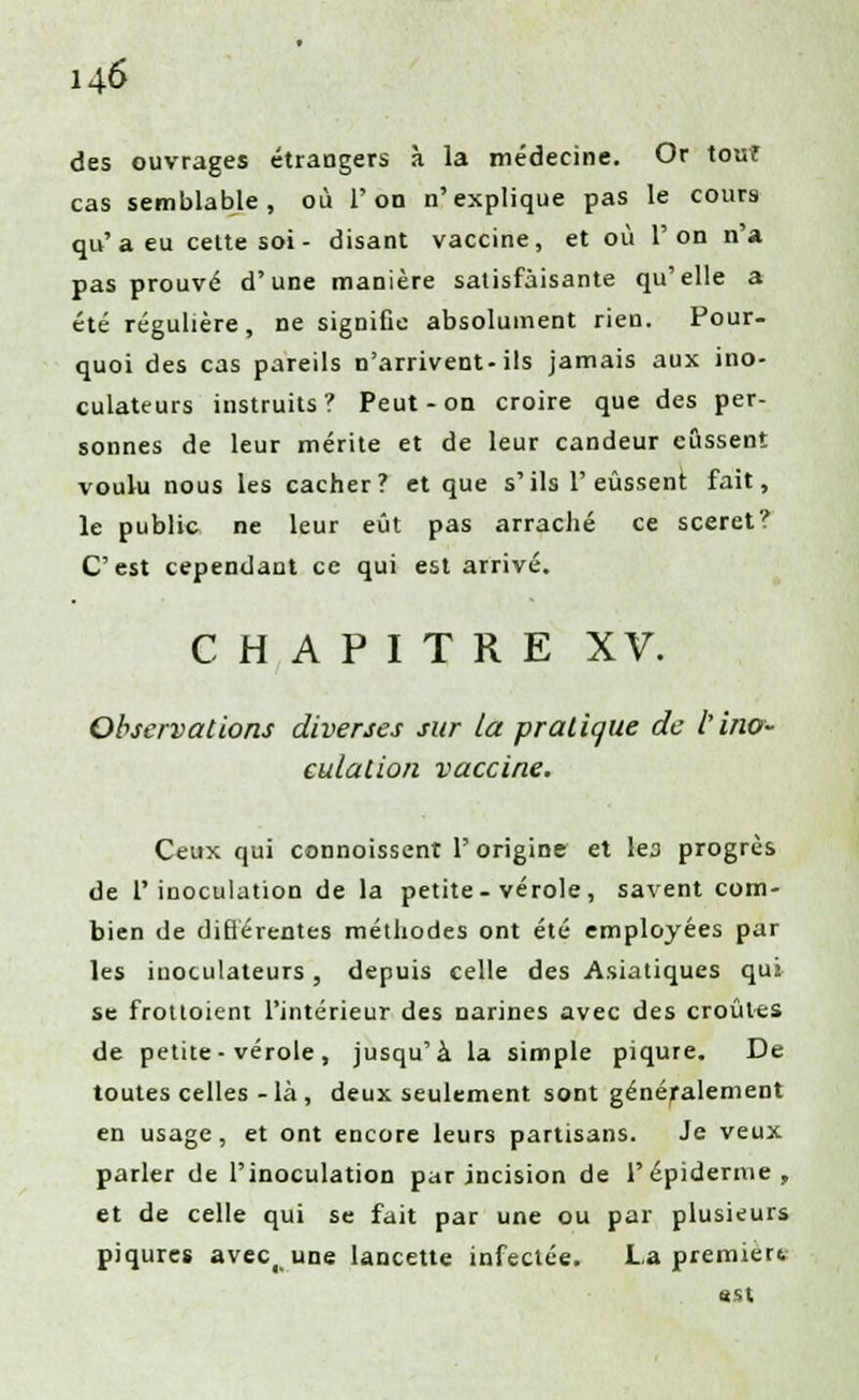 des ouvrages étrangers à la médecine. Or touf cas semblable, où l'on n'explique pas le cours qu'a eu cette soi - disant vaccine, et où l'on n'a pas prouvé d'une manière satisfaisante qu'elle a été régulière, ne signifie absolument rien. Pour- quoi des cas pareils n'arrivent-ils jamais aux ino- culateurs instruits? Peut-on croire que des per- sonnes de leur mérite et de leur candeur eussent voulu nous les cacher? et que s'ils 1'eussent fait, le public ne leur eût pas arraché ce sceret? C'est cependant ce qui est arrivé. CHAPITRE XV. Observations diverses sur la pratique de l'ino- culation vaccine. Ceux qui connoissent l'origine et les progrès de l'inoculation de la petite-vérole, savent com- bien de différentes méthodes ont été employées par les inoculateurs, depuis celle des Asiatiques qui se frottoient l'intérieur des narines avec des croûtes de petite-vérole, jusqu'à la simple piqûre. De toutes celles - là , deux seulement sont généralement en usage, et ont encore leurs partisans. Je veux parler de l'inoculation par incision de 1'épidémie, et de celle qui se fait par une ou par plusieurs piqûres avec( une lancette infectée. La première est