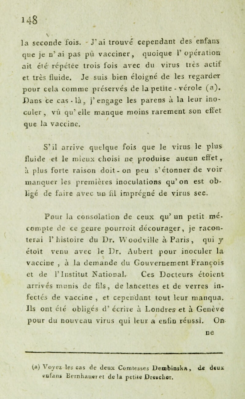 la seconde fois. J'ai trouvé cependant des enfans que je n'ai pas pu vacciner, quoique l'opération ait clé répétée trois fois avec du virus tiès actif et très fluide. Je suis bien éloigné de les regarder pour cela comme préservés de la petite - vérole (a). Dans ce cas - là, j'engage les parens à la leur ino- culer, vu qu'elle manque moins rarement son effet que la vaccine. S'il arrive quelque fois que le virus le plus fluide et le mieux choisi ne produise aucun effet, à plus forte raison doit-on peu s'étonner de voir manquer les premières inoculations qu'on est ob- ligé de faire avec un fil imprégné de virus sec. Pour la consolation de ceux qu' un petit mé- compte de ce genre pourroit décourager, je racon- terai l'histoire du Dr. Woodville à Paris, qui y étoit venu avec le Dr. Aubert pour inoculer la vaccine , à la demande du Gouvernement François et de l'Institut National. Ces Docteurs étoient arrivés munis de fils, de lancettes et de verres in- fectés de vaccine , et cependant tout leur manqua. Ils ont été obligés d' écrire à Londres €t à Genève pour du nouveau virus qui leur a enfin réussi. On- ne (a) Voyez les cas de deux Comtesses Deœbinska, <U d«uï «rufans Bernhaiieret de la petite Dreseher.