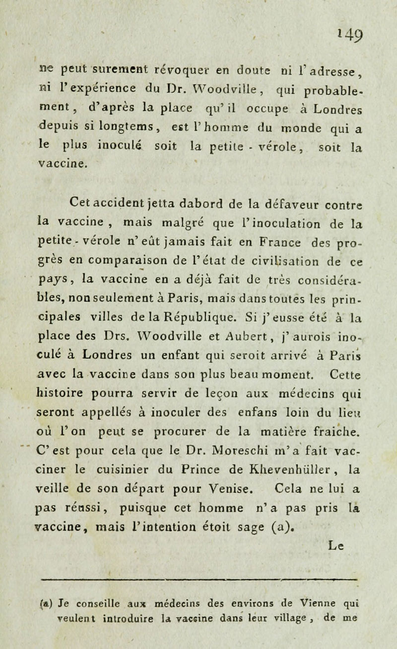 ne peut sûrement révoquer en doute ni l'adresse, ni l'expérience du Dr. Woodville, qui probable- ment, d'après la place qu' il occupe à Londres depuis si longtems, est l'homme du monde quia le plus inoculé soit la petite - vérole, soit la vaccine. Cet accident jetta dabord de la défaveur contre la vaccine, mais malgré que l'inoculation de la petite, vérole n'eût jamais fait en France des pro- grès en comparaison de l'état de civilisation de ce pays, la vaccine en a déjà fait de très considéra- bles, non seulement à Paris, mais dans toutes les prin- cipales villes de la République. Si j'eusse été à la place des Drs. Woodville etAubert, j'aurois ino- culé à Londres un enfant qui seroit arrivé à Paris avec la vaccine dans son plus beau moment. Cette histoire pourra servir de leçon aux médecins qui seront appelles à inoculer des enfans loin du lieu où l'on peut se procurer de la matière fraiche. C'est pour cela que le Dr. Moreschi m'a fait vac- ciner le cuisinier du Prince de Khevenhiiller, la veille de son départ pour Venise. Cela ne lui a pas réussi, puisque cet homme n'a pas pris la vaccine, mais l'intention étoit sage (a). Le (a) Je conseille aux médecins des environs de Vienne qui veulent introduire la vaccine dans leur village, de me