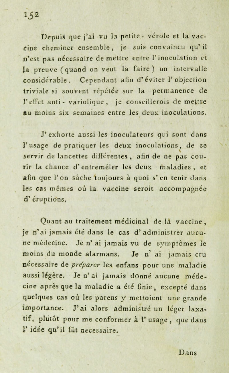 Depuis que j'ai vu la petite- vérole et la vac cine cheminer ensemble, je suis convaincu qu'il n'est pas nécessaire démettre entre l'inoculation et Ja preuve (quand on veut la faire) un intervalle considérable. Cependant afin d'éviter l'objection triviale si souvent répétée sur la permanence de l'effet anti - variolique , je conseilleras de mettre au moins six semaines entre les deux inoculations. J'exhorte aussi les inocnlateurs qui sont dans l'usage de pratiquer les deux inoculations, de se servir de lancettes différentes , afin de ne pas cou- rir la chance d'entremêler les deux maladies, et afin que l'on sache 'toujours à quoi s'en tenir clans les cas mêmes où la vaccine seroit accompagnée d' éruptions. Quant au traitement médicinal de la vaccine, je n'ai jamais été dans le cas d'administrer aucu- ne médecine. Je n' ai jamais vu de symptômes ie moins du monde alarmans. Je n' ai jamais cru nécessaire de préparer les enfans pour une maladie aussi légère. Je n'ai jamais donné aucune méde- cine après que la maladie a été finie, excepté dans quelques cas où les parens y mettoient une grande importance. J'ai alors administré un léger laxa- tif, plutôt pour me conformer à 1° usage , que dans 1' idée qu'il fût nécessaire. Dans