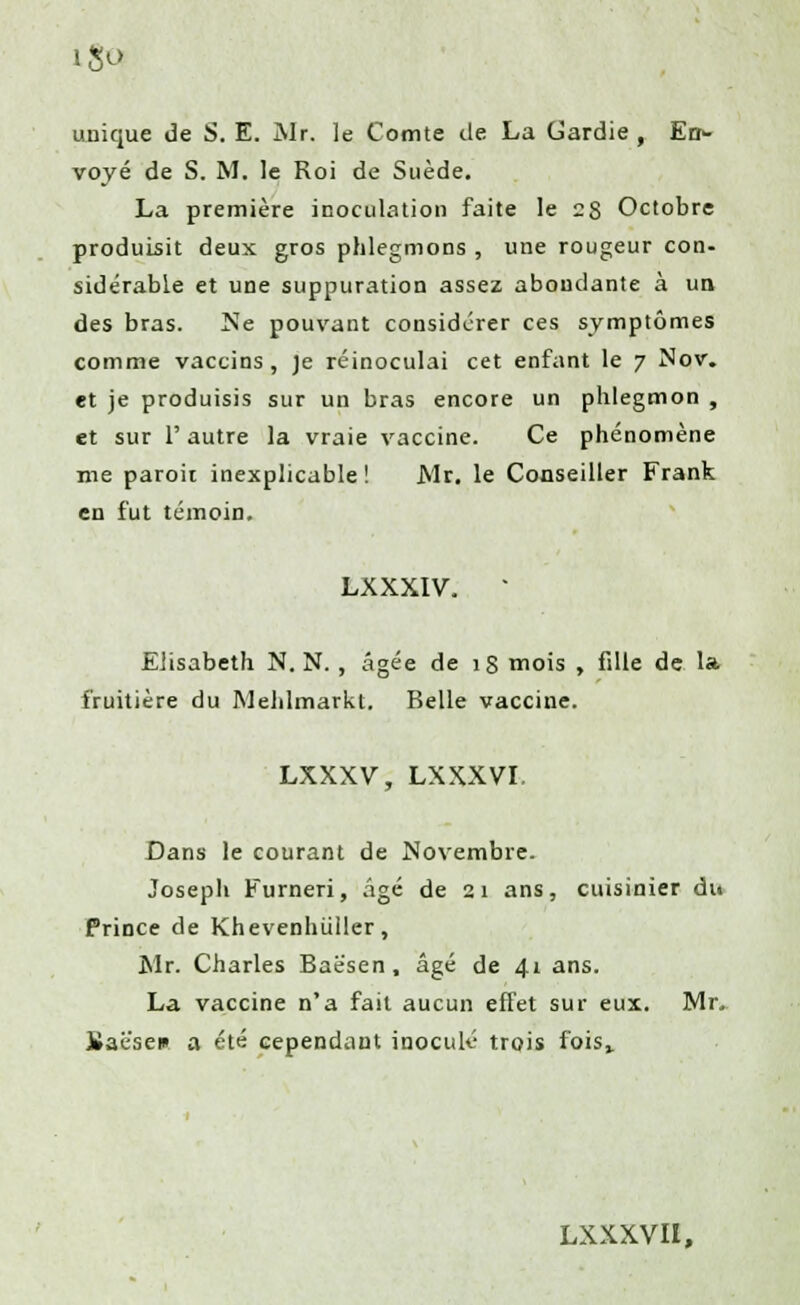 unique de S. E. Mr. le Comte de La Gardie , En- voyé de S. M. le Roi de Suède. La première inoculation faite le 28 Octobre produisit deux gros phlegmons , une rougeur con- sidérable et une suppuration assez abondante à un des bras. Ne pouvant considérer ces symptômes comme vaccins , je réinoculai cet enfant le 7 Nov. et je produisis sur un bras encore un phlegmon , et sur 1' autre la vraie vaccine. Ce phénomène me paroii inexplicable ! Mr. le Conseiller Frank en fut témoin. LXXXIV, * Elisabeth N. N. , âgée de ig mois , fille de la fruitière du Mehlmarkt. Belle vaccine. LXXXV, LXXXVI. Dans le courant de Novembre. Joseph Furneri, âgé de 21 ans, cuisinier dii Prince de Khevenhiïller, Mr. Charles Baësen, âgé de 41 ans. La vaccine n'a fait aucun effet sur eux. Mr. iîaësen a été cependant inoculé trois fois,. LXXXVII,