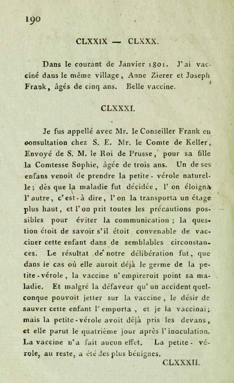 CLXXIX — CLXXX. Dans le courant de Janvier 1801. J'ai vac- ciné dans le même village, Anne Zierer et Joseph Frank, âgés de cinq ans. Belle vaccine. CLXXXI. Je fus appelle avec Mr. le Conseiller Frank eu consultation chez S. E. Mr. le Comte de Relier, Envoyé de S. M. le Roi de Prusse, pour sa fille la Comtesse Sophie, âgée de trois ans. Un de ses enfans venoit de prendre la petite- vérole naturel- le; dès que la maladie fut décidée, 1' on éloigna, l'autre, c'est-à dire, l'on la transporta un étage plus haut, et l'on prit toutes les précautions pos- sibles pour éviter la communication ; la ques- tion étoit de savoir s'il étoit convenable de vac- ciner cette enfant dans de semblables circonstan- ces. Le résultat de'notre délibération fut, que dans le cas où elle auroit déjà le germe de la pe- tite-vérole, la vaccine n'empireroit point sa ma- ladie. Et malgré la défaveur qu* un accident quel- conque pouvoit jetter sur la vaccine , le désir de sauver cette enfant l'emporta , et je la vaccinai; mais la petite-vérole avoit déjà pris les devans , et elle parut le quatrième jour après l'inoculation. La vaccine n'a fait aucun effet. La petite- vé- role, au reste, a été Jes plus bénignes. CLXXXII.