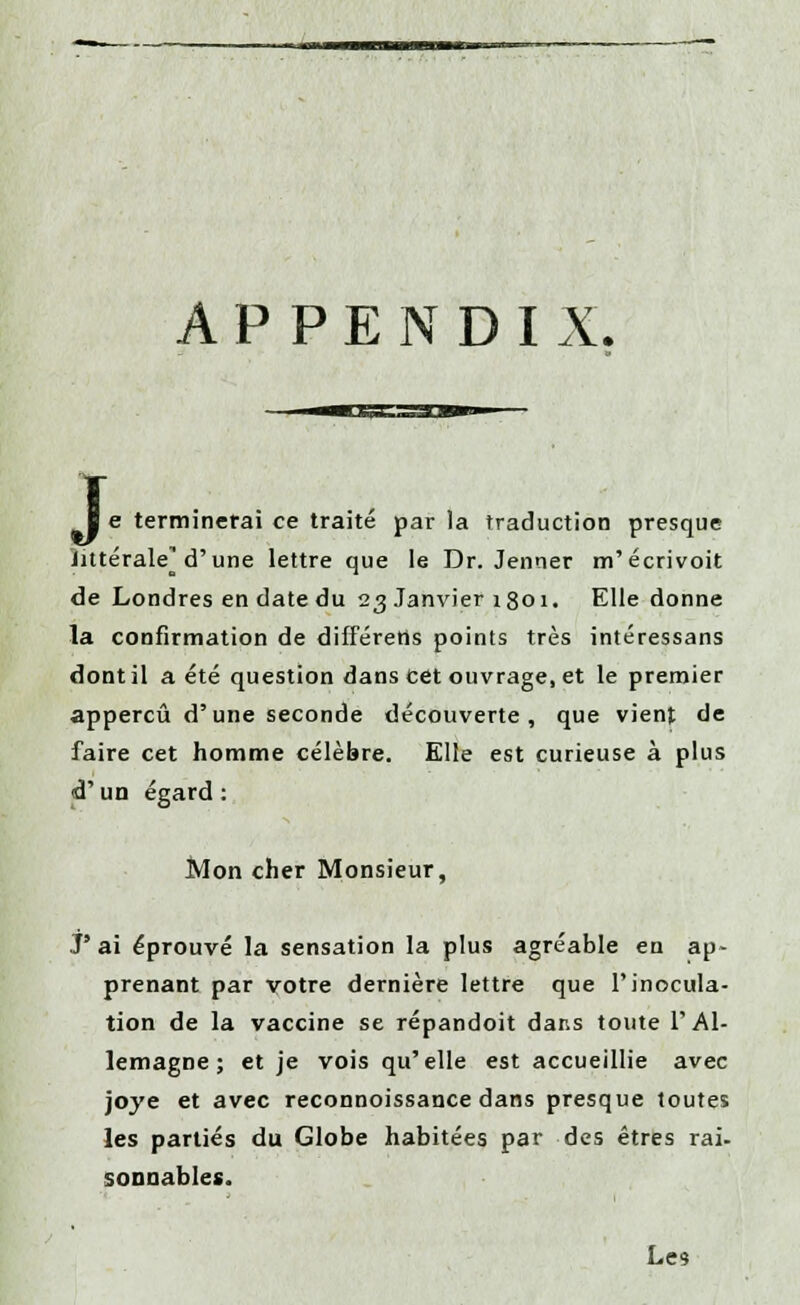 APPENDIX. T ■ e terminerai ce traité par la traduction presque littérale^ d'une lettre que le Dr. Jenner m'écrivoit de Londres en date du 23 Janvier 1801. Elle donne la confirmation de difFéretts points très intéressans dont il a été question dans cet ouvrage, et le premier appercû d'une seconde découverte, que vient de faire cet homme célèbre. Elle est curieuse à plus d'un égard : Mon cher Monsieur, J ai éprouvé la sensation la plus agréable en ap- prenant par votre dernière lettre que l'inocula- tion de la vaccine se répandoit dans toute l'Al- lemagne; et je vois qu'elle est accueillie avec joye et avec reconnoissance dans presque toutes les parties du Globe habitées par des êtres rai- sonnables.