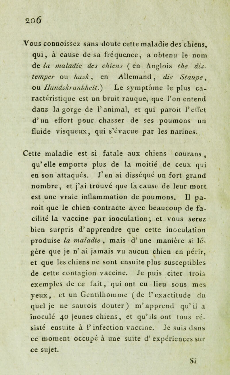 Vous connoissez sans doute cette maladie des chiens, qui, à cause de sa fréquence, a obtenu le nom de la maladie des chiens ( en Anglois the dis- temper ou husk , en Allemand, die Staupe, ou Hundskrankheit.) Le symptôme le plus ca- ractéristique est un bruit rauque, que l'on entend dans la gorge de l'animal, et qui paroit-l'effet d'un effort pour chasser de ses poumons un fluide visqueux, qui s'évacue par les narines. Cette maladie est si fatale aux chiens courans , qu'elle emporte plus de la moitié de ceux qui en son attaqués. J'en ai disséqué un fort grand nombre, et j'ai trouvé que la cause de leur mort est une vraie inflammation de poumons. Il pa- roit que le chien contracte avec beaucoup de fa- cilité la vaccine par inoculation; et vous serez bien surpris d'apprendre que cette inoculation produise la maladie, mais d' une manière si lé- gère que je n'ai jamais vu aucun chien en périr, et que les chiens ne sont ensuite plus susceptibles de cette contagion vaccine. Je puis citer trois exemples de ce fait, qui ont eu lieu sous mes yeux, et un Gentilhomme (de l'exactitude du quel je ne saurois douter) m'apprend qu'il a inoculé 40 jeunes chiens, et qu'ils ont tous ré- sisté ensuite à l'infection vaccine. Je suis dans ce moment occupé à une suite d' expériences sur ce sujet. Si