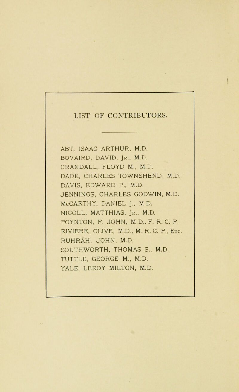 ABT, ISAAC ARTHUR, M.D. BOVAIRD, DAVID, Jr., M.D. crandall, floyd m., m.d. dade, charles townshend, m.d. davis, edward p., m.d. jennings, charles godwin, m.d. McCarthy, daniel j., m.d. NICOLL, MATTHIAS, Jr., M.D. POYNTON, F. JOHN, M.D., F. R. C. P RIVIERE, CLIVE, M.D , M. R. C. P., Etc. RUHRAH, JOHN, M.D. SOUTHWORTH, THOMAS S., M.D. TUTTLE, GEORGE M., M.D. YALE, LEROY MILTON, M.D.
