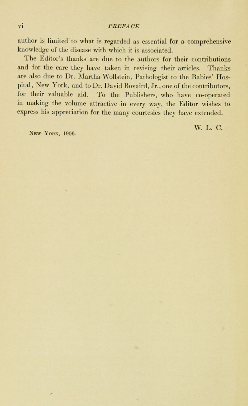 author is limited to what is regarded as essential for a comprehensive knowledge of the disease with which it is associated. The Editor's thanks are due to the authors for their contributions and for the care they have taken in revising their articles. Thanks are also due to Dr. Martha Wollstein, Pathologist to the Babies' Hos- pital, New York, and to Dr. David Bovaird, Jr., one of the contributors, for their valuable aid. To the Publishers, who have co-operated in making the volume attractive in every way, the Editor wishes to express his appreciation for the many courtesies they have extended. W. L. C. New York, 1906.