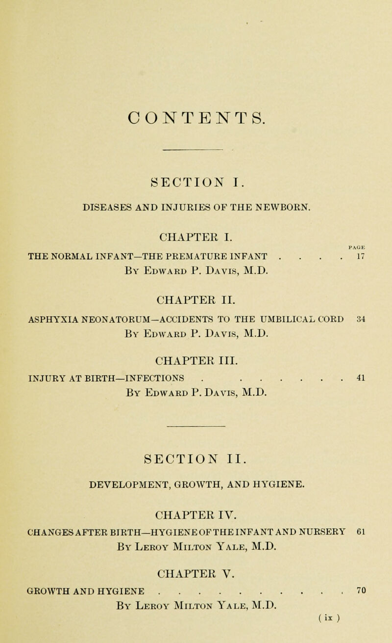 CONTENTS. SECTION I. DISEASES AND INJURIES OF THE NEWBORN. CHAPTER I. PAGE THE NORMAL INFANT—THE PREMATURE INFANT .... 17 By Edward P. Davis, M.D. CHAPTER II. ASPHYXIA NEONATORUM—ACCIDENTS TO THE UMBILICAL CORD 34 By Edward P. Davis, M.D. CHAPTER III. INJURY AT BIRTH—INFECTIONS . 41 By Edward P. Davis, M.D. SECTION II. DEVELOPMENT, GROWTH, AND HYGIENE. CHAPTER IV. CHANGES AFTER BIRTH—HYGIENE OF THE INFANT AND NURSERY 61 By Leroy Milton Yale, M.D. CHAPTER V. GROWTH AND HYGIENE 70 By Leroy Milton Yale, M.D.