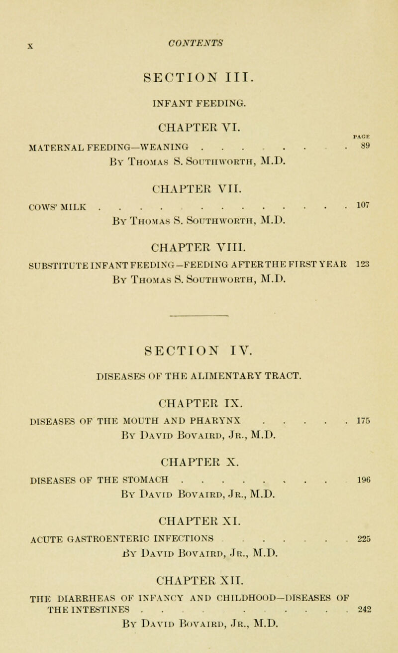 SECTION III. INFANT FEEDING. CHAPTER VI. PAGE MATERNAL FEEDING—WEANING ...... .89 By Thomas 8. South worth, M.D. CHAPTER VII. COWS' MILK .... 107 By Thomas S. Soitthworth, M.D. CHAPTER VIII. SUBSTITUTE INFANT FEEDING-FEEDING AFTERTHE FIRST YEAR 123 By Thomas 8. Soitthworth, M.D. SECTION IV. DISEASES OF THE ALIMENTARY TRACT. CHAPTER IX. DISEASES OF THE MOUTH AND PHARYNX 175 By David Bovaird, Jr., M.D. CHAPTER X. DISEASES OF THE STOMACH 196 By David Bovaird, Jr., M.D. CHAPTER XI. ACUTE GASTROENTERIC INFECTIONS .... 225 By David Bovaird, Jr., M.D. CHAPTER XII. THE DIARRHEAS OF INFANCY AND CHILDHOOD—DISEASES OF THE INTESTINES . . . ... 242 By David Bovaird, Jr., M.D.