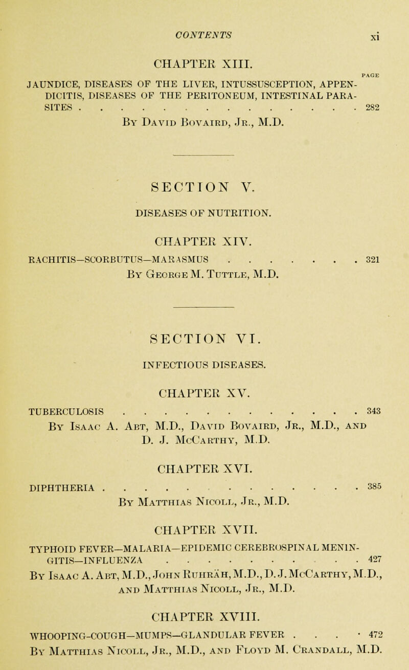 CHAPTER XIII. PAGE JAUNDICE, DISEASES OP THE LIVER, INTUSSUSCEPTION, APPEN- DICITIS, DISEASES OF THE PERITONEUM, INTESTINAL PARA- SITES 282 By David Bovaird, Jr., M.D. SECTION V. DISEASES OF NUTRITION. CHAPTER XIV. RACHITIS-SCORBUTUS—MARASMUS 321 By George M. Tuttle, M.D. SECTION VI. INFECTIOUS DISEASES. CHAPTER XV. TUBERCULOSIS 343 By Isaac A. Abt, M.D., David Bovaird, Jr., M.D., and D. J. McCarthy, M.D. CHAPTER XVI. DIPHTHERIA 385 By Matthias NrcoLL, Jr., M.D. CHAPTER XVII. TYPHOID FEVER—MALARIA—EPIDEMIC CEREBROSPINAL MENIN- GITIS—INFLUENZA 427 By Isaac A. Abt, M.D., John Ruhrah,M.D.,D. J.McCarthy,M.D., and Matthias Nicoll, Jr., M.D. CHAPTER XVIII. WHOOPING-COUGH—MUMPS—GLANDULAR FEVER . . . -472 By Matthias Nicoll, Jr., M.D., and Floyd M. Crandall, M.D.