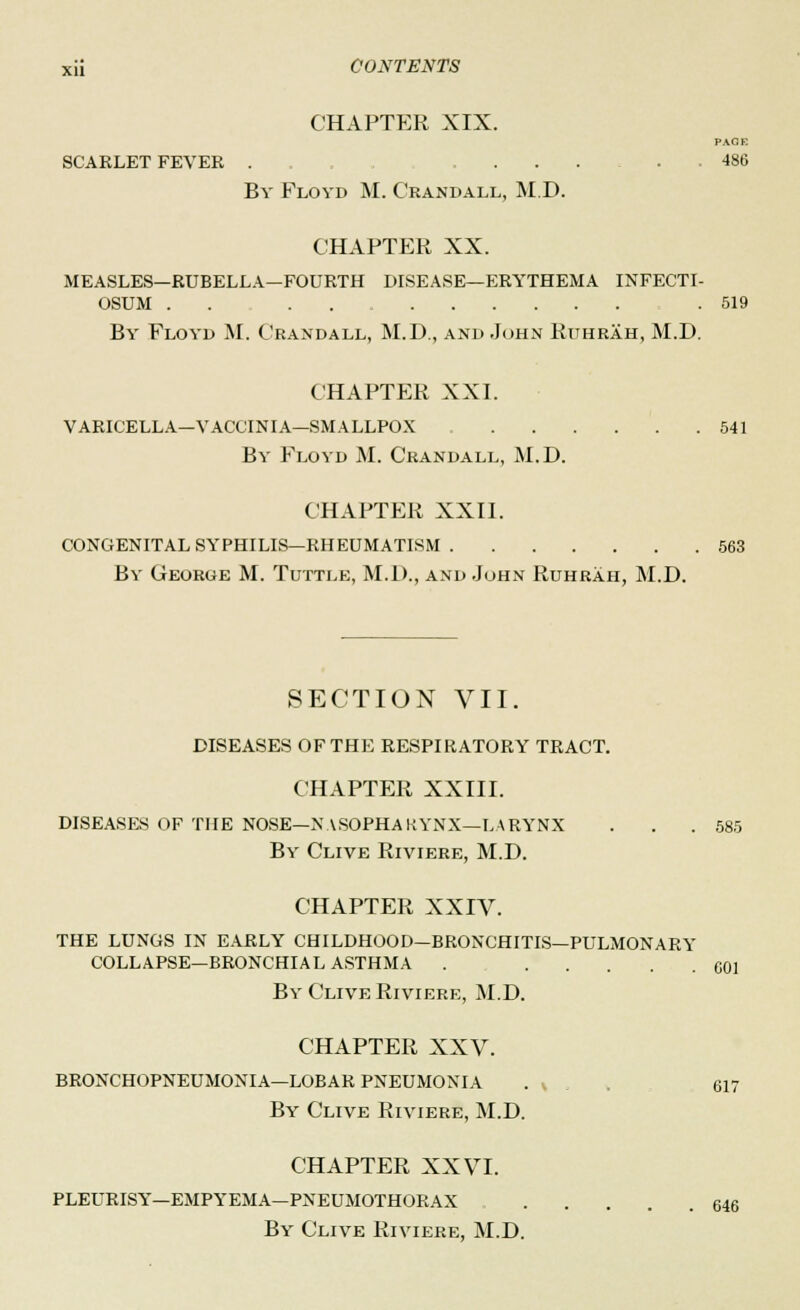 CHAPTER XIX. PACK SCARLET FEVER . . . . .... . 486 By Floyd M. Crandall, M.D. CHAPTER XX. MEASLES—RUBELLA—FOURTH DISEASE—ERYTHEMA INFECTI- OSUM . . .519 By Floyd M. Crandall, M.D., and John Ruhrah, M.D. CHAPTER XXI. VARICELLA—VACCINIA—SMALLPOX 541 By Floyd M. Crandall, M.D. CHAPTER XXII. CONGENITAL SYPHILIS—RHEUMATISM 563 By George M. Tuttle, M.D., and John Ruhrah, M.D. SECTION VII. DISEASES OF THE RESPIRATORY TRACT. CHAPTER XXIII. DISEASES OF THE NOSE—NASOPHARYNX—LARYNX . . . 585 By Clive Riviere, M.D. CHAPTER XXIV. THE LUNGS IN EARLY CHILDHOOD—BRONCHITIS—PULMONARY COLLAPSE—BRONCHIAL ASTHMA . GO] By Clive Riviere, M.D. CHAPTER XXV. BRONCHOPNEUMONIA—LOBAR PNEUMONIA . v 617 By Clive Riviere, M.D. CHAPTER XXVI. PLEURISY—EMPYEMA—PNEUMOTHORAX C46 By Clive Riviere, M.D.