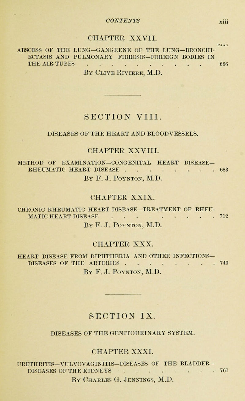CHAPTER XXVII. PAGE ABSCESS OF THE LUNG—GANGRENE OF THE LUNG—BRONCHI- ECTASIS AND PULMONARY FIBROSIS—FOREIGN BODIES IN THE AIR TUBES 666 By Clive Riviere, M.D. SECTION VIII. DISEASES OF THE HEART AND BLOODVESSELS. CHAPTER XXVIII. METHOD OF EXAMINATION—CONGENITAL HEART DISEASE- RHEUMATIC HEART DISEASE 683 By F. J. Poynton, M.D. CHAPTER XXIX. CHRONIC RHEUMATIC HEART DISEASE—TREATMENT OF RHEU- MATIC HEART DISEASE ... 712 By F. J. Poynton, M.D. CHAPTER XXX. HEART DISEASE FROM DIPHTHERIA. AND OTHER INFECTIONS- DISEASES OF THE ARTERIES 740 By F. J. Poynton, M.D. SECTION IX. DISEASES OF THE GENITOURINARY SYSTEM. CHAPTER XXXI. URETHRITIS—VULVOVAGINITIS—DISEASES OF THE BLADDER - DISEASES OF THE KIDNEYS 761 By Charles G. Jennings, M.D.