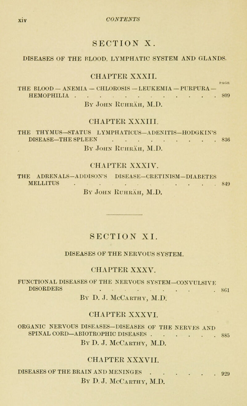 SECTION X. DISEASES OF THE PLOOD. LYMPHATIC SYSTEM AND GLANDS. CHAPTER XXXII. PAGE THE BLOOD — ANEMIA — CHLOROSIS — LEUKEMIA — PURPURA — HEMOPHILIA 809 By John Ruhrah, M.D. CHAPTER XXXIII. THE THYMUS—STATUS LYMPHATICUS—ADENITIS—HODGKIN'S DISEASE—THE SPLEEN 836 By John Ruhrah, M.D. CHAPTER XXXIV. THE ADRENALS-ADDISON'S DISEASE—CRETINISM—DIABETES MELLITUS ... ... 849 By John Ruhrah, M.I). SECTION XI. DISEASES OF THE NERVOUS SYSTEM. CHAPTER XXXV. FUNCTIONAL DISEASES OF THE NERVOUS SYSTEM—CONVULSIVE DISORDERS .... ... .8(51 By D. J. McCarthy, M.D. CHAPTER XXXVI. ORGANIC NERVOUS DISEASES—DISEASES OF THE NERVES AND SPINAL CORD—ABIOTROPHIC DISEASES 885 ByD. J. McCarthy, M.D. CHAPTER XXXVII. DISEASES OF THE BRAIN AND MENINGES 909 By D. J. McCarthy, M.D.