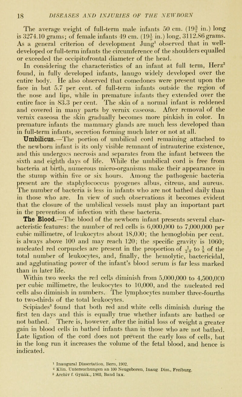 The average weight of full-term male infants 50 cm. (19f in.) long is 3274.10 grams; of female infants 49 cm. (19A in.) long, 3112.86grams. As a general criterion of development Jung1 observed that in well- developed or full-term infants the circumference of the shoulders equalled or exceeded the occipitofrontal diameter of the head. In considering the characteristics of an infant at full term, Herz2 found, in fully developed infants, lanugo widely developed over the entire body. He also observed that comedones were present upon the face in but 5.7 per cent, of full-term infants outside the region of the nose and lips, while in premature infants they extended over the entire face in 83.3 percent. The skin of a normal infant is reddened and covered in many parts by vernix caseosa. After removal of the vernix caseosa the skin gradually becomes more pinkish in color. In premature infants the mammary glands are much less developed than in full-term infants, secretion forming much later or not at all. Umbilicus.—The portion of umbilical cord remaining attached to the newborn infant is its only visible remnant of intrauterine existence, and this undergoes necrosis and separates from the infant between the sixtli and eighth days of life. While the umbilical cord is free from bacteria at birth, numerous micro-organisms make their appearance in the stump within five or six hours. Among the pathogenic bacteria present are the staphylococcus pyogenes albus, citreus, and aureus. The number of bacteria is less in infants who are not bathed daily than in those who are. In view of such observations it becomes evident that the closure of the umbilical vessels must play an important part in the prevention of infection with these bacteria. The Blood.—The blood of the newborn infant presents several char- acteristic features: the number of red cells is 6,000,000 to 7,000,000 per cubic millimetre, of leukocytes about 18,0J0; the hemoglobin per cent, is always above 100 and may reach 120; the specific gravity is 1060; nucleated red corpuscles are present in the proportion of 2Jft- to \ of the total number of leukocytes, and, finally, the hemolytic, bactericidal, and agglutinating power of the infant's blood serum is far less marked than in later life. Within two weeks the rerl cells diminish from 5,000,000 to 4,500,000 per cubic millimetre, the leukocytes to 10,000, and the nucleated red cells also diminish in numbers. The lymphocytes number three-fourths to two-thirds of the total leukocytes. Scipiades3 found that both red and white cells diminish during the first ten days and this is equally true whether infants are bathed or not bathed. There is, however, after the initial loss of weight a greater gain in blood cells in bathed infants than in those who are not bathed. Late ligation of the cord does not prevent the early loss of cells, but in the long run it increases the volume of the fetal blood, and hence is indicated. 1 Inaugural Dissertation, Bern, 1902. - Klin. Untersuchungen an 100 Neugeboren, Inaug Diss., Freiburg. » Archiv f. Gynak., 1903, Band lxx.