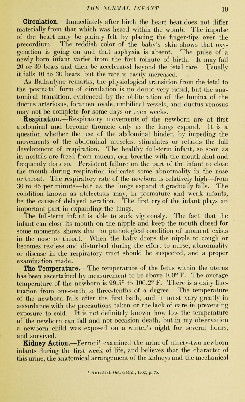 Circulation.—Immediately after birth the heart beat does not differ materially from that which was heard within the womb. The impulse of the heart may be plainly felt by placing the finger-tips over the precordium. The reddish color of the baby's skin shows that oxy- genation is going on and that asphyxia is absent. The pulse of a newly born infant varies from the first minute of birth. It may fall 20 or 30 beats and then be accelerated beyond the fetal rate. Usually it falls 10 to 30 beats, but the rate is easily increased. As Ballantyne remarks, the physiological transition from the fetal to the postnatal form of circulation is no doubt very rapid, but the ana- tomical transition, evidenced by the obliteration of the lumina of the ductus arteriosus, foramen ovale, umbilical vessels, and ductus venosus may not be complete for some days or even weeks. Respiration.—Respiratory movements of the newborn are at first abdominal and become thoracic only as the lungs expand. It is a question whether the use of the abdominal binder, by impeding the movements of the abdominal muscles, stimulates or retards the full development of respiration. The healthy full-term infant, so soon as its nostrils are freed from mucus, can breathe with the mouth shut and frequently does so. Persistent failure on the part of the infant to close the mouth during respiration indicates some abnormality in the nose or throat. The respiratory rate of the newborn is relatively high—from 30 to 45 per minute—but as the lungs expand it gradually falls. The condition known as atelectasis may, in premature and weak infants, be the cause of delayed aeration. The first cry of the infant plays an important part in expanding the lungs. The full-term infant is able to suck vigorously. The fact that the infant can close its mouth on the nipple and keep the mouth closed for some moments shows that no pathological condition of moment exists in the nose or throat. When the baby drops the nipple to cough or becomes restless and disturbed during the effort to nurse, abnormality or disease in the respiratory tract should be suspected, and a proper examination made. The Temperature.—The temperature of the fetus within the uterus has been ascertained by measurement to be above 100° F. The average temperature of the newborn is 99.5° to 100.2° F. There is a daily fluc- tuation from one-tenth to three-tenths of a degree. The temperature of the newborn falls after the first bath, and it must vary greatly in accordance with the precautions taken or the lack of care in preventing exposure to cold. It is not definitely known how low the temperature of the newborn can fall and not occasion death, but in my observation a newborn child was exposed on a winter's night for several hours, and survived. Kidney Action.—Ferroni1 examined the urine of ninety-two newborn infants during the first week of life, and believes that the character of this urine, the anatomical arrangement of the kidneys and the mechanical i Annali di Ost. e Gin., 1902, p. 75.