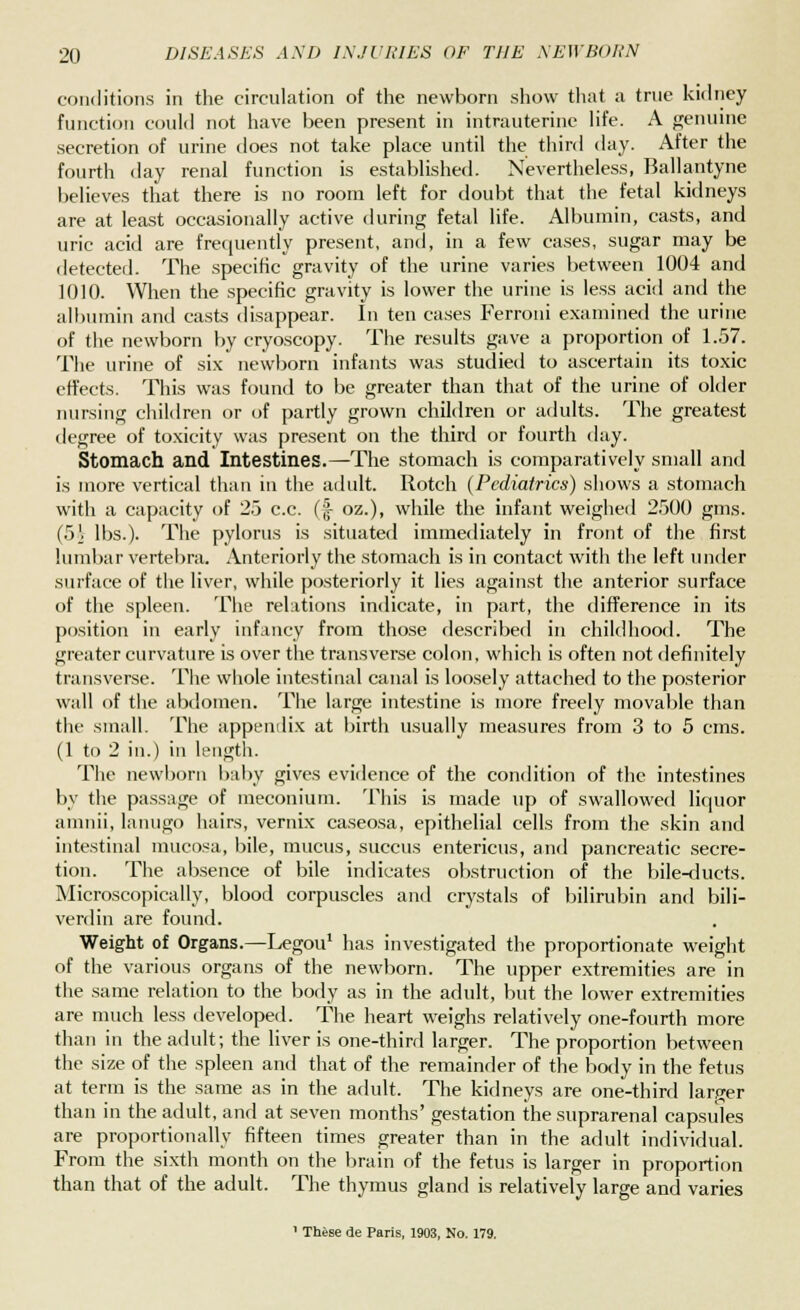 conditions in the circulation of the newborn show that a true kidney function could not have been present in intrauterine life. A genuine secretion of urine does not take place until the third day. After the fourth day renal function is established. Nevertheless, Ballantyne believes that there is no room left for doubt that the fetal kidneys are at least occasionally active during fetal life. Albumin, casts, and uric acid are frequently present, and, in a few cases, sugar may be detected. The specific gravity of the urine varies between 1004 and 1010. When the specific gravity is lower the urine is less acid and the albumin and casts disappear. In ten cases Ferroni examined the urine of the newborn by cryoscopy. The results gave a proportion of 1.57. The urine of six newborn infants was studied to ascertain its toxic effects. This was found to be greater than that of the urine of older nursing children or of partly grown children or adults. The greatest degree of toxicity was present on the third or fourth day. Stomach and Intestines. —The stomach is comparatively small and is more vertical than in the adult. Rotch (Pediatrics) shows a stomach with a capacity of 25 c.c. (§■ oz.), while the infant weighed 2500 gms. (5i lbs.). The pylorus is situated immediately in front of the first lumbar vertebra. Anteriorly the stomach is in contact with the left under surface of the liver, while posteriorly it lies against the anterior surface of the spleen. The relations indicate, in part, the difference in its position in early infancy from those described in childhood. The greater curvature is over the transverse colon, which is often not definitely transverse. The whole intestinal canal is loosely attached to the posterior wall of the abdomen. The large intestine is more freely movable than the small. The appendix at birth usually measures from 3 to 5 cms. (1 to 2 in.) in length. The newborn baby gives evidence of the condition of the intestines by the passage of meconium. This is made up of swallowed liquor amnii, lanugo hairs, vernix caseosa, epithelial cells from the skin and intestinal mucosa, bile, mucus, succus entericus, and pancreatic secre- tion. The absence of bile indicates obstruction of the bile-ducts. Microscopically, blood corpuscles and crystals of bilirubin and bili- verdin are found. Weight of Organs.—Legou1 has investigated the proportionate weight of the various organs of the newborn. The upper extremities are in the same relation to the body as in the adult, but the lower extremities are much less developed. The heart weighs relatively one-fourth more than in the adult; the liver is one-third larger. The proportion between the size of the spleen and that of the remainder of the body in the fetus at term is the same as in the adult. The kidneys are one-third larger than in the adult, and at seven months' gestation the suprarenal capsules are proportionally fifteen times greater than in the adult individual. From the sixth month on the brain of the fetus is larger in proportion than that of the adult. The thymus gland is relatively large and varies 1 Thise de Paris, 1903, No. 179.
