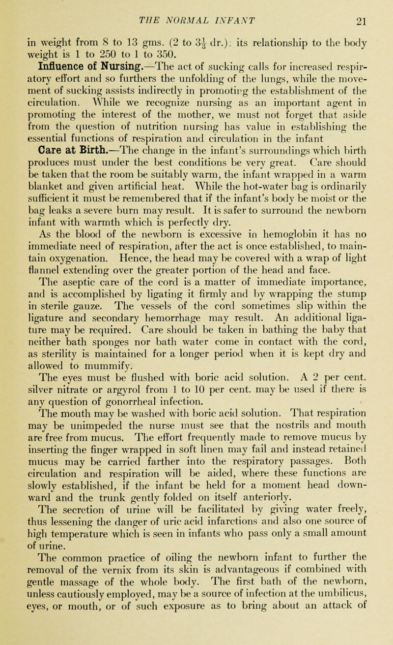 in weight from 8 to 13 gms. (2 to 3^ dr.); its relationship to the body weight is 1 to 250 to 1 to 350. Influence of Nursing.—The act of sucking calls for increased respir- atory effort and so furthers the unfolding of the lungs, while the move- ment of sucking assists indirectly in promoting the establishment of the circulation. While we recognize nursing as an important agent in promoting the interest of the mother, we must not forget that aside from the question of nutrition nursing has value in establishing the essential functions of respiration and circulation in the infant Care at Birth.-—The change in the infant's surroundings which birth produces must under the best conditions be very great. Care should be taken that the room be suitably warm, the infant wrapped in a warm blanket and given artificial heat. While the hot-water bag is ordinarily sufficient it must be remembered that if the infant's body be moist or the bag leaks a severe burn may result. It is safer to surround the newborn infant with warmth which is perfectly dry. As the blood of the newborn is excessive in hemoglobin it has no immediate need of respiration, after the act is once established, to main- tain oxygenation. Hence, the head may be covered with a wrap of light flannel extending over the greater portion of the head and face. The aseptic care of the cord is a matter of immediate importance, and is accomplished by ligating it firmly and by wrapping the stump in sterile gauze. The vessels of the cord sometimes slip within the ligature and secondary hemorrhage may result. An additional liga- ture may be required. Care should be taken in bathing the baby that neither bath sponges nor bath water come in contact with the cord, as sterility is maintained for a longer period when it is kept dry and allowed to mummify. The eyes must be flushed with boric acid solution. A 2 per cent, silver nitrate or argyrol from 1 to 10 per cent, may be used if there is any question of gonorrheal infection. The mouth may be washed with boric acid solution. That respiration may be unimpeded the nurse must see that the nostrils and mouth are free from mucus. The effort frequently made to remove mucus by inserting the finger wrapped in soft linen may fail and instead retained mucus may be carried farther into the respiratory passages. Both circulation and respiration will be aided, where these functions are slowly established, if the infant be held for a moment head down- ward and the trunk gently folded on itself anteriorly. The secretion of urine will be facilitated by giving water freely, thus lessening the danger of uric acid infarctions and also one source of high temperature which is seen in infants who pass only a small amount of urine. The common practice of oiling the newborn infant to further the removal of the vernix from its skin is advantageous if combined with gentle massage of the whole body. The first bath of the newborn, unless cautiously employed, may be a source of infection at the umbilicus, eyes, or mouth, or of such exposure as to bring about an attack of