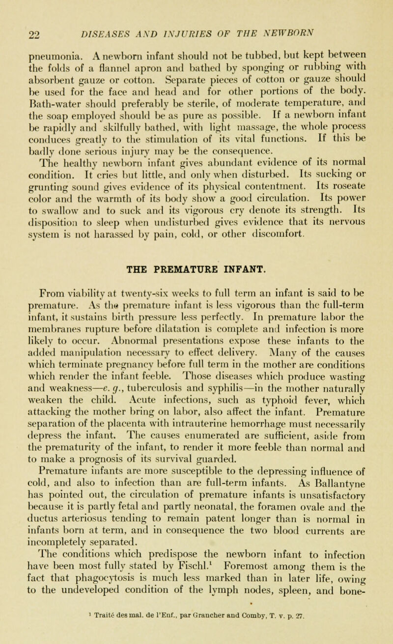 pneumonia. A newborn infant should not be tubbed, but kept between the folds of a flannel apron and bathed by sponging or rubbing with absorbent gauze or cotton. Separate pieces of cotton or gauze should be used for the face and head and for other portions of the body. Bath-water should preferably be sterile, of moderate temperature, and the soap employed should be as pure as possible. If a newborn infant be rapidly and skilfully bathed, with light massage, the whole process conduces greatly to the stimulation of its vital functions. If this be badly done serious injury may be the consequence. The healthy newborn infant gives abundant evidence of its normal condition. It cries but little, and only when disturbed. Its sucking or grunting sound gives evidence of its physical contentment. Its roseate color and the warmth of its body show a good circulation. Its power to swallow and to suck and its vigorous cry denote its strength. Its disposition to sleep when undisturbed gives evidence that its nervous system is not harassed by pain, cold, or other discomfort. THE PREMATURE INFANT. From viability at twenty-six weeks to full term an infant is said to be premature. As th« premature infant is less vigorous than the full-term infant, it sustains birth pressure less perfectly. In premature labor the membranes rupture before dilatation is complete and infection is more likely to occur. Abnormal presentations expose these infants to the added manipulation necessary to effect delivery. Many of the causes which terminate pregnancy before full term in the mother are conditions which render the infant feeble. Those diseases which produce wasting and weakness—e. g., tuberculosis and syphilis—in the mother naturally weaken the child. Acute infections, such as typhoid fever, which attacking the mother bring on labor, also affect the infant. Premature separation of the placenta with intrauterine hemorrhage must necessarily depress the infant. The causes enumerated are sufficient, aside from the prematurity of the infant, to render it more feeble than normal and to make a prognosis of its survival guarded. Premature infants are more susceptible to the depressing influence of cold, and also to infection than are full-term infants. As Ballantyne has pointed out, the circulation of premature infants is unsatisfactory because it is partly fetal and partly neonatal, the foramen ovale and the ductus arteriosus tending to remain patent longer than is normal in infants born at term, and in consequence the two blood currents are incompletely separated. The conditions which predispose the newborn infant to infection have been most fully stated by Fischl.1 Foremost among them is the fact that phagocytosis is much less marked than in later life, owing to the undeveloped condition of the lymph nodes, spleen, and bone- 1 Traite des mal. de l'Euf., par Grancher and Comby, T. v. p. 27.