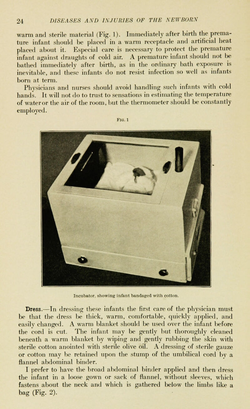 warm and sterile material (Fig. 1). Immediately after birth the prema- ture infant should be placed in a warm receptacle and artificial heat placed about it. Especial care is necessary to protect the premature infant against draughts of cold air. A premature infant should not be bathed immediately after birth, as in the ordinary bath exposure is inevitable, and these infants do not resist infection so well as infants born at term. Physicians and nurses should avoid handling such infants with cold hands. It will not do to trust to sensations in estimating the temperature of wateror the air of the room, but the thermometer should be constantly employed. Incubator, showing infant bandaged with cotton. Dress.—In dressing these infants the first care of the physician must be that the dress be thick, warm, comfortable, quickly applied, and easily changed. A warm blanket should be used over the infant before the cord is cut. The infant may be gently but thoroughly cleaned beneath a warm blanket by wiping and gently rubbing the skin with sterile cotton anointed with sterile olive oil. A dressing of sterile gauze or cotton may be retained upon the stump of the umbilical cord by a flannel abdominal binder. I prefer to have the broad abdominal binder applied and then dress the infant in a loose gown or sack of flannel, without sleeves, which fastens about the neck and which is gathered below the limbs like a bag (Fig. 2).