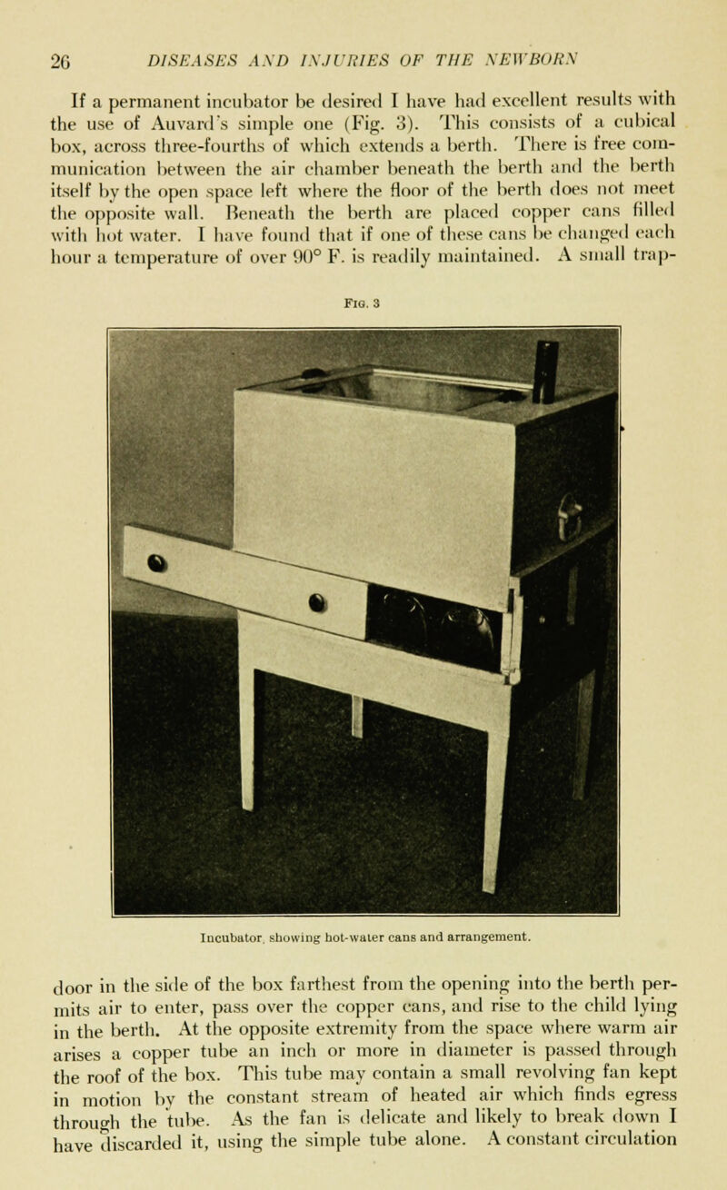 If a permanent incubator be desired I liave had excellent results with the use of Auvard's simple one (Fig. 3). This consists of a cubical box, across three-fourths of which extends a berth. There is free com- munication between the air chamber beneath the berth and the berth itself by the open space left where the floor of the berth does not meet the opposite wall. Beneath the berth are placed copper cans filled with hot water. I have found that if one of these cans be changed each hour a temperature of over 90° F. is readily maintained. A small trap- Fig. 3 Incubator, showing hot-waier cans and arrangement. door in the side of the box farthest from the opening into the berth per- mits air to enter, pass over the copper cans, and rise to the child lying in the berth. At the opposite extremity from the space where warm air arises a copper tube an inch or more in diameter is passed through the roof of the box. This tube may contain a small revolving fan kept in motion by the constant stream of heated air which finds egress through the tube. As the fan is delicate and likely to break down I have discarded it, using the simple tube alone. A constant circulation