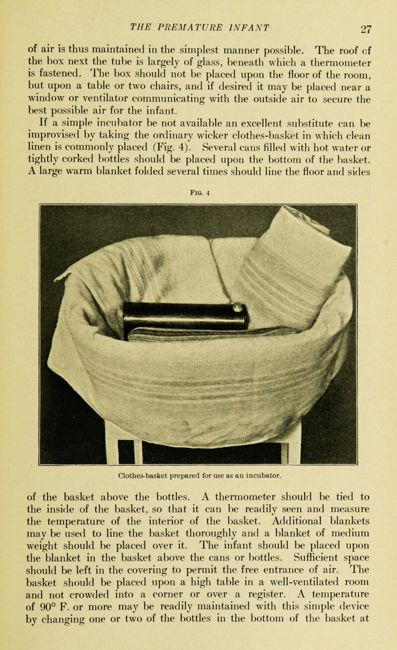 of air is thus maintained in the simplest manner possible. The roof of the box next the tube is largely of glass, beneath which a thermometer is fastened. The box should not be placed upon the floor of the room, but upon a table or two chairs, and if desired it may be placed near a window or ventilator communicating with the outside air to secure the best possible air for the infant. If a simple incubator be not available an excellent substitute can be improvised by taking the ordinary wicker clothes-basket in which clean linen is commonly placed (Fig. 4). Several cans filled with hot water or tightly corked bottles should be placed upon the bottom of the basket. A large warm blanket folded several times should line the floor and sides Fig. 4 Clothes-basket prepared for use as an incubator. of the basket above the bottles. A thermometer should be tied to the inside of the basket, so that it can be readily seen and measure the temperature of the interior of the basket. Additional blankets may be used to line the basket thoroughly and a blanket of medium weight should be placed over it. The infant should be placed upon the blanket in the basket above the cans or bottles. Sufficient space should be left in the covering to permit the free entrance of air. The basket should be placed upon a high table in a well-ventilated room and not crowded into a corner or over a register. A temperature of 90° F. or more may be readily maintained with this simple device by changing one or two of the bottles in the bottom of the basket at