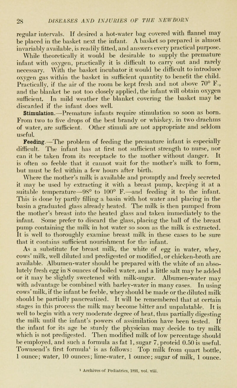 regular intervals. If desired a hot-water hag covered with flannel may be placed in the basket next the infant. A basket so prepared is almost invariably available, is readily fitted, and answers every practical purpose. While theoretically it would be desirable to supply the premature infant with oxygen, practically it is difficult to carry out and rarely necessary. With the basket incubator it would be difficult to introduce oxygen gas within the basket in sufficient quantity to benefit the child. Practically, if the air of the room be kept fresh and not above 70° F., and the blanket be not too closely applied, the infant will obtain oxygen sufficient. In mild weather the blanket covering the basket may be discarded if the infant does well. Stimulation.—Premature infants require stimulation so soon as born. From two to five drops of the best brandy or whiskey, in two drachms of water, are sufficient. Other stimuli are not appropriate and seldom useful. Feeding.—The problem of feeding the premature infant is especially difficult. The infant has at first not sufficient strength to nurse, nor can it be taken from its receptacle to the mother without danger. It is often so feeble that it cannot wait for the mother's milk to form, but must be fed within a few hours after birth. Where the mother's milk is available and promptly and freely secreted it may be used by extracting it with a breast pump, keeping it at a suitable temperature—98° to 100° F.—and feeding it to the infant. This is done by partly filling a basin with hot water and placing in the basin a graduated glass already heated. The milk is then pumped from the mother's breast into the heated glass and taken immediately to the infant. Some prefer to discard the glass, placing the ball of the breast pump containing the milk in hot water so soon as the milk is extracted. It is well to thoroughly examine breast milk in these cases to be sure that it contains sufficient nourishment for the infant. As a substitute for breast milk, the white of egg in water, whey, cows' milk, well diluted and predigested or modified, or chicken-broth are available. Albumen-water should be prepared with the white of an abso- lutely fresh egg in 8 ounces of boiled water, and a little salt may be added or it may be slightly sweetened with milk-sugar. Albumen-water may with advantage be combined with barley-water in many cases. In using cows' milk, if the infant be feeble, whey should be made or the diluted milk should be partially pancreatized. It will be remembered that at certain stages in this process the milk may become bitter and unpalatable. It is well to begin with a very moderate degree of heat, thus partially digesting the milk until the infant's powers of assimilation have been tested. If the infant for its age be sturdy the physician may decide to try milk which is not predigested. Then modified milk of low percentage should be employed, and such a formula as fat 1, sugar 7, proteid 0.50 is useful. Townsend's first formula1 is as follows: Top milk from quart bottle, 1 ounce; water, 10 ounces; lime-water, 1 ounce; sugar of milk, 1 ounce. 1 Archives of Pediatrics, 1891, vol. viii.