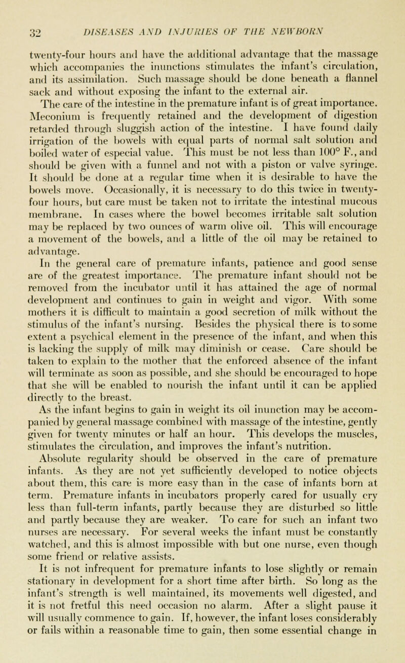 twenty-four hours and have the additional advantage that the massage which accompanies the inunctions stimulates the infant's circulation, and its assimilation. Such massage should be done beneath a flannel sack and without exposing the infant to the external air. The care of the intestine in the premature infant is of great importance. Meconium is frequently retained and the development of digestion retarded through sluggish action of the intestine. I have found daily irrigation of the bowels with equal parts of normal salt solution and boiled water of especial value. This must be not less than 100° F., and should be given with a funnel and not with a piston or valve syringe. It should be done at a regular time when it is desirable to have the bowels move. Occasionally, it is necessary to do this twice in twenty- four hours, but care must be taken not to irritate the intestinal mucous membrane. In cases where the bowel becomes irritable salt solution may be replaced by two ounces of warm olive oil. This will encourage a movement of the bowels, and a little of the oil may be retained to advantage. In the general care of premature infants, patience and good sense are of the greatest importance. The premature infant should not be removed from the incubator until it has attained the age of normal development and continues to gain in weight and vigor. With some mothers it is difficult to maintain a good secretion of milk without the stimulus of the infant's nursing. Besides the physical there is to some extent a psychical element in the presence of the infant, and when this is lacking the supply of milk may diminish or cease. Care should be taken to explain to the mother that the enforced absence of the infant will terminate as soon as possible, and she should be encouraged to hope that she will be enabled to nourish the infant until it can be applied directly to the breast. As the infant begins to gain in weight its oil inunction may be accom- panied by general massage combined with massage of the intestine, gently given for twenty minutes or half an hour. This develops the muscles, stimulates the circulation, and improves the infant's nutrition. Absolute regularity should be observed in the care of premature infants. As they are not yet sufficiently developed to notice objects about them, this care is more easy than in the case of infants born at term. Premature infants in incubators properly cared for usually cry less than full-term infants, partly because they are disturbed so little and partly because they are weaker. To care for such an infant two nurses are necessary. For several weeks the infant must be constantly watched, and this is almost impossible with but one nurse, even though some friend or relative assists. It is not infrequent for premature infants to lose slightly or remain stationary in development for a short time after birth. So long as the infant's strength is well maintained, its movements well digested, and it is not fretful this need occasion no alarm. After a slight pause it will usually commence to gain. If, however, the infant loses considerably or fails within a reasonable time to gain, then some essential change in