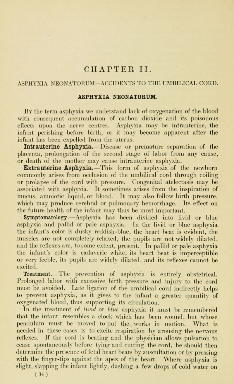 CHAPTER II. ASPHYXIA NEONATORUM -ACCIDENTS TO THE UMBILICAL CORD. ASPHYXIA NEONATORUM. By the term asphyxia we understand lack of oxygenation of the blood with consequent accumulation of carbon dioxide and its poisonous effects upon the nerve centres. Asphyxia may be intrauterine, the infant perishing before birth, or it may become apparent after the infant has been expelled from the uterus. Intrauterine Asphyxia.—Disease or premature separation of the placenta, prolongation of the second stage of labor from any cause, or death of the mother may cause intrauterine asphyxia. Extrauterine Asphyxia.—This form of asphyxia of the newborn commonly arises from occlusion of the umbilical cord through coiling or prolapse of the cord with pressure. Congenital atelectasis may be associated with asphyxia. It sometimes arises from the inspiration of mucus, amniotic liquid, or blood. It may also follow birth pressure, which may produce cerebral or pulmonary hemorrhage. Its effect on the future health of the infant may thus be most important. Symptomatology.—Asphyxia has been divided into livid or blue asphyxia and pallid or pale asphyxia. In the livid or blue asphyxia the infant's color is dusky reddish-blue, the heart beat is evident, the muscles are not completely relaxed, the pupils are not widely dilated, and the reflexes are, to some extent, present. In pallid or pale asphyxia the infant's color is cadaveric white, its heart beat is imperceptible or very feeble, its pupils are widely dilated, and its reflexes cannot be excited. Treatment.—The prevention of asphyxia is entirely obstetrical. Prolonged labor with excessive birth pressure and injury to the cord must be avoided. Late ligation of the umbilical cord indirectly helps to prevent asphyxia, as it gives to the infant a greater quantity of oxygenated blood, thus supporting its circulation. In the treatment of livid or blue asphyxia it must be remembered that the infant resembles a clock which has been wound, but whose pendulum must be moved to put the works in motion. What is needed in these cases is to excite respiration by arousing the nervous reflexes. If the cord is beating and the physician allows pulsation to cease spontaneously before tying and cutting the cord, he should then determine the presence of fetal heart beats by auscultation or by pressing with the finger-tips against the apex of the heart. Where asphyxia is slight, slapping the infant lightly, dashing a few drops of cold water on