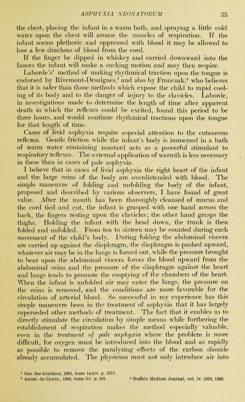 the chest, placing the infant in a warm bath, and spraying a little cold water upon the chest will arouse the muscles of respiration. If the infant seems plethoric and oppressed with blood it may be allowed to lose a few drachms of blood from the cord. If the finger be dipped in whiskey and carried downward into the fauces the infant will make a sucking motion and may then respire. Laborde's1 method of making rhythmical traction upon the tongue is endorsed by Rivemont-Desaignes,2 and also by Fronezak,3 who believes that it is safer than those methods which expose the child to rapid cool- ing of its body and to the danger of injury to the clavicles. Laborde, in investigations made to determine the length of time after apparent death in which the reflexes could be excited, found this period to be three hours, and would continue rhythmical tractions upon the tongue for that length of time. Cases of livid asphyxia require especial attention to the cutaneous reflexes. Gentle friction while the infant's body is immersed in a bath of warm water containing mustard acts as a powerful stimulant to respiratory reflexes. The external application of warmth is less necessary in these than in cases of pale asphyxia. I believe that in cases of livid asphyxia the right heart of the infant and the large veins of the body are overdistended with blood. The simple maneuvre of folding and unfolding the body of the infant, proposed and described by various observers, I have found of great value. After the mouth bas been thoroughly cleansed of mucus and the cord tied and cut, the infant is grasped with one hand across the back, the fingers resting upon the clavicles; the other hand grasps the thighs. Holding the infant with the head down, the trunk is then folded and unfolded. From ten to sixteen may be counted during each movement of the child's body. During folding the abdominal viscera are carried up against the diaphragm, the diaphragm is pushed upward, whatever air may be in the lungs is forced out, while the pressure brought to bear upon the abdominal viscera forces the blood upward from the abdominal veins and the pressure of the diaphragm against the heart and lungs tends to promote the emptying of the chambers of the heart. When the infant is unfolded air may enter the lungs, the pressure on the veins is removed, and the conditions are more favorable for the circulation of arterial blood. So successful in my experience has this simple maneuvre been in the treatment of asphyxia that it has largely superseded other methods of treatment. The fact that it enables us to directly stimulate the circulation by simple means while furthering the establishment of respiration makes the method especially valuable, even in the treatment of pale asphyxia where the problem is more difficult, for oxygen must be introduced into the blood and as rapidly as possible to remove the paralyzing effects of the carbon dioxide already accumulated. The physician must not only introduce air into 1 Gaz. des hopitaux, 1901, tome lxxiv. p. 1319. 2 Aunal. de Gynec., 1900, tome liv. p. 101. * Buffalo Medical Journal, vol. lv. 1899, 1900.