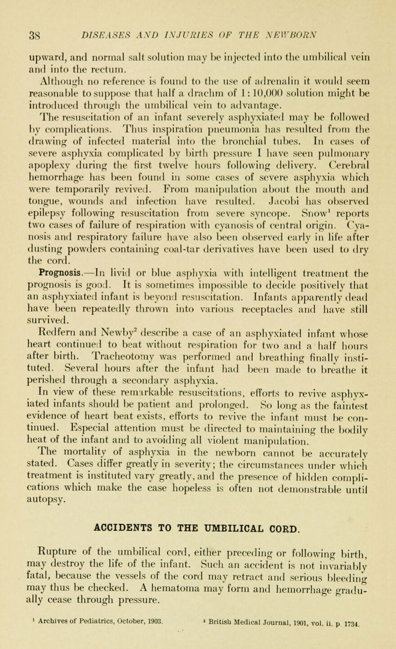 upward, and normal salt solution may be injected into the umbilical vein and into the rectum. Although no reference is found to the use of adrenalin it would seem reasonable to suppose that half a drachm of 1: 10,000 solution might be introduced through the umbilical vein to advantage. The resuscitation of an infant severely asphyxiated may be followed by complications. Thus inspiration pneumonia has resulted from the drawing of infected material into the bronchial tubes. In cases of severe asphyxia complicated by birth pressure I have seen pulmonary apoplexy during the first twelve hours following delivery. Cerebral hemorrhage has been found in some cases of severe asphyxia which were temporarily revived. From manipulation about the mouth and tongue, wounds and infection have resulted. Jacobi has observed epilepsy following resuscitation from severe syncope. Snow1 reports two cases of failure of respiration with cyanosis of central origin. Cya- nosis and respiratory failure have also been observed early in life after dusting powders containing coal-tar derivatives have been used to dry the cord. Prognosis.—In livid or blue asphyxia with intelligent treatment the prognosis is good. It is sometimes impossible to decide positively that an asphyxiated infant is beyond resuscitation. Infants apparently dead have been repeatedly thrown into various receptacles and have still survived. Red fern and Newby2 describe a case of an asphyxiated infant whose heart continued to beat without respiration for two and a half hours after birth. Tracheotomy was performed and breathing finally insti- tuted. Several hours after the infant had been made to breathe it perished through a secondary asphyxia. In view of these remarkable resuscitations, efforts to revive asphyx- iated infants should be patient and prolonged. So long as the faintest evidence of heart beat exists, efforts to revive the infant must be con- tinued. Especial attention must be directed to maintaining the bodily heat of the infant and to avoiding all violent manipulation. The mortality of asphyxia in the newborn cannot be accurately stated. Cases differ greatly in severity; the circumstances under which treatment is instituted vary greatly, and the presence of hidden compli- cations which make the case hopeless is often not demonstrable until autopsy. ACCIDENTS TO THE UMBILICAL CORD. Rupture of the umbilical cord, either preceding or following birth, may destroy the life of the infant. Such an accident is not invariably fatal, because the vessels of the cord may retract and serious bleeding may thus be checked. A hematoma may form and hemorrhage gradu- ally cease through pressure. 1 Archives of Pediatrics, October, 1903. ' British Medical Journal, 1901, vol. ii. p 1734.