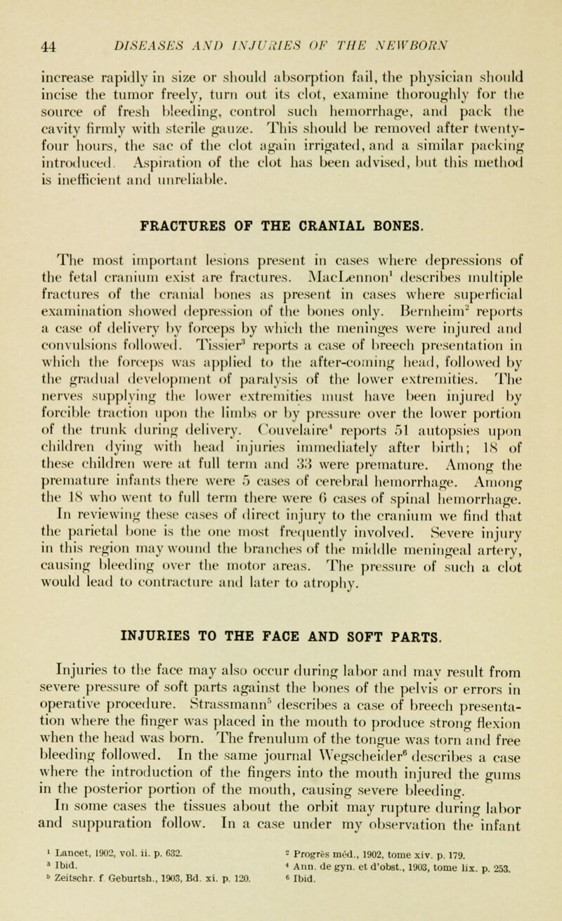 increase rapidly in size or should absorption fail, the physician should incise the tumor freely, turn out its clot, examine thoroughly for the source of fresh bleeding, control such hemorrhage, and pack the cavity firmly with sterile gauze. This should be removed after twenty- four hours, the sac of the clot again irrigated, and a similar packing introduced Aspiration of the clot has been advised, but this method is inefficient and unreliable. FRACTURES OF THE CRANIAL BONES. The most important lesions present in eases where depressions of the fetal cranium exist are fractures. MacLennon1 describes multiple fractures of the cranial bones as present in cases where superficial examination showed depression of the bones only. Bernheinr reports a case of delivery by forceps by which the meninges were injured and convulsions followed. Tissier3 reports a case of breech presentation in which the forceps was applied to the after-coming head, followed by the gradual development of paralysis of the lower extremities. The nerves supplying the lower extremities must have been injured by forcible traction upon the limbs or by pressure over the lower portion of the trunk during delivery. Couvelaire1 reports 51 autopsies upon children dying with head injuries immediately after birth; IS of these children were at full term and 33 were premature. Among the premature infants there were 5 cases of cerebral hemorrhage. Among the IS who went to full term there were G cases of spinal hemorrhage. In reviewing these cases of direct injury to the cranium we find that the parietal bone is the one most frequently involved. Severe injury in this region may wound the branches of the middle meningeal artery, causing bleeding over the motor areas. The pressure of such a clot would lead to contracture and later to atrophy. INJURIES TO THE FACE AND SOFT PARTS. Injuries to the face may also occur during labor and may result from severe pressure of soft parts against the bones of the pelvis or errors in operative procedure. Strassmann5 describes a case of breech presenta- tion where the finger was placed in the mouth to produce strong flexion when the head was born. The frenulum of the tongue was torn and free bleeding followed. In the same journal Wegscheider8 describes a case where the introduction of the fingers into the mouth injured the gums in the posterior portion of the mouth, causing severe bleeding. In some cases the tissues about the orbit may rupture during labor and suppuration follow. In a case under my observation the infant ' Lancet, 1902, vol. ii. p. 632. = Progris mid., 1902. tome xiv. p. 179. 3 Ibid. < Ann. de gyn. et d'obst., 1903, tome lix. p. 253. » Zeitschr. f Geburtsh., 1903, Bd. xi. p. 120. « Ibid.