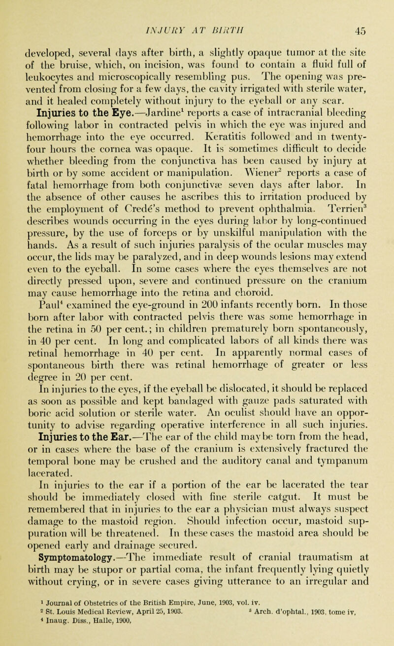 developed, several days after birth, a slightly opaque tumor at the site of the bruise, which, on incision, was found to contain a fluid full of leukocytes and microscopically resembling pus. The opening was pre- vented from closing for a few days, the cavity irrigated with sterile water, and it healed completely without injury to the eyeball or any scar. Injuries to the Eye.—Jardine1 reports a case of intracranial bleeding following labor in contracted pelvis in which the eye was injured and hemorrhage into the eye occurred. Keratitis followed and in twenty- four hours the cornea was opaque. It is sometimes difficult to decide whether bleeding from the conjunctiva has been caused by injury at birth or by some accident or manipulation. Wiener2 reports a case of fatal hemorrhage from both conjunctiva? seven days after labor. In the absence of other causes he ascribes this to irritation produced by the employment of Oredes method to prevent ophthalmia. Terrien3 describes wounds occurring in the eyes during labor by long-continued pressure, by the use of forceps or by unskilful manipulation with the hands. As a result of such injuries paralysis of the ocular muscles may occur, the lids may be paralyzed, and in deep wounds lesions may extend even to the eyeball. In some cases where the eyes themselves are not directly pressed upon, severe and continued pressure on the cranium may cause hemorrhage into the retina and choroid. Paul4 examined the eye-ground in 200 infants recently born. In those born after labor with contracted pelvis there was some hemorrhage in the retina in 50 percent.; in children prematurely born spontaneously, in 40 per cent. In long and complicated labors of all kinds there was retinal hemorrhage in 40 per cent. In apparently normal cases of spontaneous birth there was retinal hemorrhage of greater or less degree in 20 per cent. In injuries to the eyes, if the eyeball be dislocated, it should be replaced as soon as possible and kept bandaged with gauze pads saturated with boric acid solution or sterile water. An oculist should have an oppor- tunity to advise regarding operative interference in all such injuries. Injuries to the Ear.—The ear of the child maybe torn from the head, or in cases where the base of the cranium is extensively fractured the temporal bone may be crushed and the auditory canal and tympanum lacerated. In injuries to the ear if a portion of the ear be lacerated the tear should be immediately closed with fine sterile catgut. It must be remembered that in injuries to the ear a physician must always suspect damage to the mastoid region. Should infection occur, mastoid sup- puration will be threatened. In these cases the mastoid area should be opened early and drainage secured. Symptomatology.—The immediate result of cranial traumatism at birth may be stupor or partial coma, the infant frequently lying quietly without crying, or in severe cases giving utterance to an irregular and i Journal of Obstetrics of the British Empire, June, 1903, vol. iv. 2 St. Louis Medical Review, April 25,1903. » Arch, d'ophtal., 1903, tome iv,