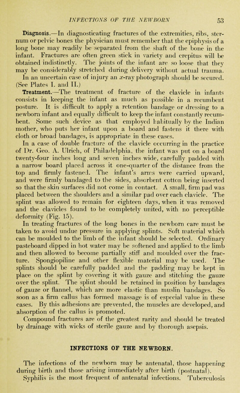 Diagnosis.—In diagnosticating fractures of the extremities, ribs, ster- num or pelvic hones the physician must remember that the epiphysis of a long bone may readily be separated from the shaft of the bone in the infant. Fractures are often green stick in variety and crepitus will be obtained indistinctly. The joints of the infant are so loose that they may be considerably stretched during delivery without actual trauma. In an uncertain case of injury an a>ray photograph should be secured. (See Plates I. and II.) Treatment.—The treatment of fracture of the clavicle in infants consists in keeping the infant as much as possible in a recumbent posture. It is difficult to apply a retention bandage or dressing to a newborn infant and equally difficult to keep the infant constantly recum- bent. Some such device as that employed habitually by the Indian mother, who puts her infant upon a board and fastens it there with cloth or broad bandages, is appropriate in these cases. In a case of double fracture of the clavicle occurring in the practice of Dr. Geo. A. Ulrich, of Philadelphia, the infant was put on a board twenty-four inches long and seven inches wide, carefully padded with a narrow board placed across it one-quarter of the distance from the top and firmly fastened. The infant's arms were carried upward, and were firmly bandaged to the sides, absorbent cotton being inserted so that the skin surfaces did not come in contact. A small, firm pad was placed between the shoulders and a similar pad over each clavicle. The splint was allowed to remain for eighteen days, when it was removed and the clavicles found to be completely united, with no perceptible deformity (Fig. 15). In treating fractures of the long bones in the newborn care must be taken to avoid undue pressure in applying splints. Soft material which can be moulded to the limb of the infant should be selected. Ordinary pasteboard dipped in hot water may be softened and applied to the limb and then allowed to become partially stiff and moulded over the frac- ture. Spongiopiline and other flexible material may be used. The splints should be carefully padded and the padding may be kept in place on the splint by covering it with gauze and stitching the gauze over the splint. The splint should be retained in position by bandages of gauze or flannel, which are more elastic than muslin bandages. So soon as a firm callus has formed massage is of especial value in these cases. By this adhesions are prevented, the muscles are developed, and absorption of the callus is promoted. Compound fractures are of the greatest rarity and should be treated by drainage with wicks of sterile gauze and by thorough asepsis. INFECTIONS OF THE NEWBORN. The infections of the newborn may be antenatal, those happening during birth and those arising immediately after birth (postnatal). Syphilis is the most frequent of antenatal infections. Tuberculosis