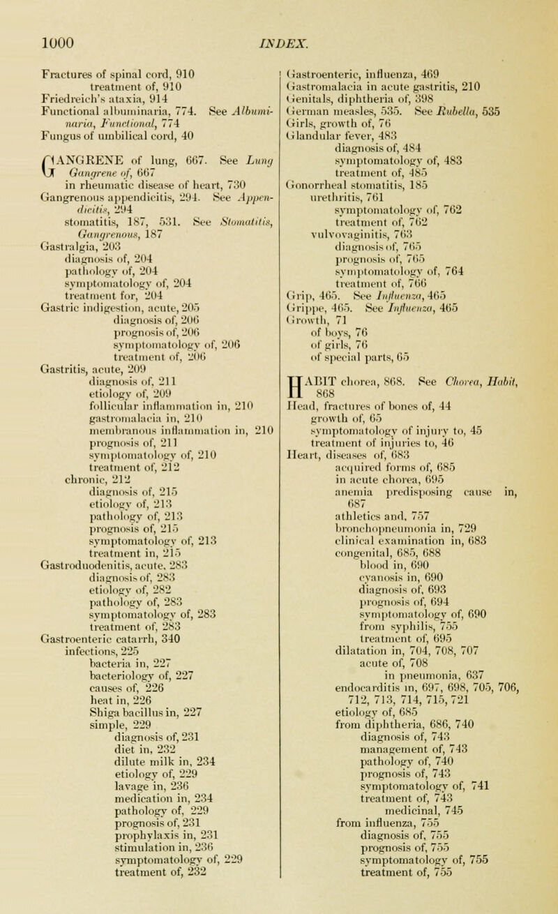 Fractures of spinal cord, 910 treatment of, 910 Friedreich's ataxia, 914 Functional albuminuria, 774. See Albumi- nuria, Functional, 774 Fungus of umbilical cord, 40 G1ANGRENE of lung, GG7. See Lung f Gangrene <»/*, 607 in rheumatic disease of heart, 730 Gangrenous appendicitis, 294. See Appear dicitit, 294 stomatitis, 187, 531. See Stomatitis, Gangrenous, 187 Gastralgia, 203 diagnosis of, 204 pathology of, 204 symptomatology of, 204 treatment for, 204 Gastric indigestion, acute,205 diagnosis of, 200 prognosis of, 200 symptomatology of, 206 treatment of, 206 Gastritis, acute, 209 diagnosis of. 211 etiology of, 209 follicular inflammation in, 210 gastromalacia in, 210 membranous inflammation in, 210 prognosis of, 211 symptomatology of, 210 treatment of, 212 chronic, 212 diagnosis of, 21) etiology of, 213 pathology of, 213 prognosis of, 215 symptomatology of, 213 treatment in, 215 Gastroduodenitis, acute. 283 diagnosis of, 2S3 etiology of, 282 pathology of, 283 symptomatology of, 283 treatment of, 283 Gastroenteric catarrh, 340 infections, 225 bacteria in, 227 bacteriology of, 227 causes of, 226 heat in, 226 Shiga bacillus in, 227 simple, 229 diagnosis of, 231 diet in, 232 dilute milk in, 234 etiology of, 229 lavage in, 236 medication in, 234 pathology of, 229 prognosis of, 231 prophylaxis in, 231 stimulation in, 236 symptomatology of, 229 treatment of, 232 Gastroenteric, influenza, 409 < iastromalacia in acute gastritis, 210 Genitals, diphtheria of, 398 (ierman measles, 535. See Rubetlu, 535 Girls, growth of, 76 Glandular fever, 483 diagnosis of, 484 symptomatology of, 483 treatment of, 485 Gonorrheal stomatitis, 185 urethritis, 701 symptomatology of, 702 treatment of, 702 vulvovaginitis, 703 diagnosis of, 705 prognosis of, 705 symptomatology of, 764 treatment of, 760 Grip, 465. See Influenza, Ado (rrippe, 405. See Influenza, 405 Growth, 71 of boys, 70 of girls, 70 of special parts, 65 HABIT chorea, 868. Pee Chorea, Habit, 868 Head, fractures of bones of, 44 growth of, 65 symptomatology of injury to, 45 treatment of injuries to, 46 Heart, diseases of, 683 acquired forms of, 685 in acute chorea, 695 anemia predisposing cause in, OS? athletics and, 757 bronchopneumonia in, 729 clinical examination in, 683 congenital, 685, 688 blood in, 690 cyanosis in, 690 diagnosis of, 693 prognosis of, 094 symptomatology of, 690 from syphilis, 755 treatment of, 695 dilatation in, 704, 708, 707 acute of, 708 in pneumonia, 637 endocarditis in, 697, 698, 705, 706, 712, 713, 714, 715,721 etiology of, 685 from diphtheria, 686, 740 diagnosis of, 743 management of, 743 pathology of, 740 prognosis of, 743 symptomatology of, 741 treatment of, 743 medicinal, 745 from influenza, 755 diagnosis of, 755 prognosis of, 755 symptomatology of, 755 treatment of, 755