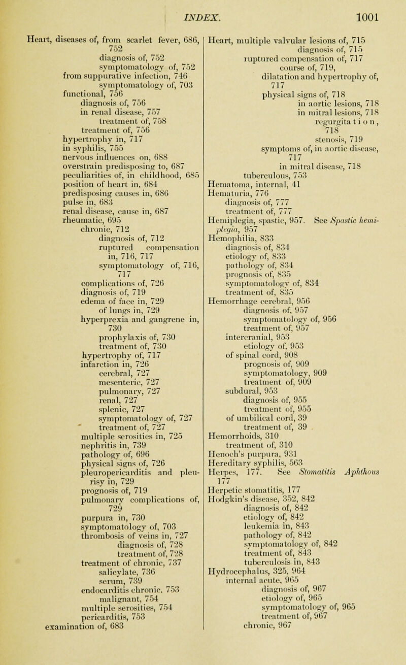 Heart, diseases of, from scarlet fever, 68G, 752 diagnosis of, 752 symptomatology of, 752 from suppurative infection, 746 symptomatology of, 703 functional, 756 diagnosis of, 756 in renal disease, 757 treatment of, 758 treatment of, 756 hypertrophy in, 717 in syphilis, 755 nervous influences on, 6S8 overstrain predisposing to, 687 peculiarities of, in childhood, 685 position of heart in, 684 predisposing causes in, 686 pulse in, 683 renal disease, cause in, 687 rheumatic, 695 chronic, 712 diagnosis of, 712 ruptured compensation in, 716, 717 symptomatology of, 716, 717 complications of, 726 diagnosis of, 719 edema of face in, 729 of lungs in, 729 hyperprexia and gangrene in, 730 prophylaxis of, 730 treatment of, 730 hypertrophy of, 717 infarction in, 726 cerebral, 727 mesenteric, 727 pulmonary, 727 renal, 727 splenic, 727 symptomatology of, 727 treatment of, 727 multiple serosilics in, 725 nephritis in, 739 pathology of, 696 physical signs of, 726 pleuropericarditis and pleu- risy in, 729 prognosis of, 719 pulmonary complications of, 729 purpura in, 730 symptomatology of, 703 thrombosis of veins in, 727 diagnosis of, 728 treatment of, 728 treatment of chronic, 737 salicylate, 736 serum, 739 endocarditis chronic. 753 malignant, 754 multiple serosities, 754 pericarditis, 753 examination of, 683 Heart, multiple valvular lesions of, 715 diagnosis of, 715 ruptured compensation of, 717 course of, 719, dilatation and hypertrophy of, 717 physical signs of, 71S in aortic lesions, 718 in mitral lesions, 718 regurgita t i o n , 718 stenosis, 719 symptoms of, in aortic disease, 717 in mitral disease, 718 tuberculous, 753 Hematoma, internal, 41 Hematuria, 776 diagnosis of, 777 treatment of, 777 Hemiplegia, spastic, 957. See Spastic hemi- plegia, 957 Hemophilia, 833 diagnosis of, 834 etiology of, 833 pathology of, 834 prognosis of, 835 symptomatology of, 834 treatment of, 835 Hemorrhage cerebral, 956 diagnosis of, 957 symptomatology of, 956 treatment of, 957 intercranial, 953 etiology of. 953 of spinal cord, 908 prognosis of, 909 symptomatology, 909 treatment of, 909 subdural, 953 diagnosis of, 955 treatment of, 955 of umbilical cord, 39 treatment of, 39 Hemorrhoids, 310 treatment of, 310 Henoch's purpura, 931 Hereditary syphilis, 563 Herpes, 177. See Stomatitis Aphthous 177 Herpetic stomatitis, 177 Hodgkin's disease, 352, 842 diagnosis of, 842 etiology of, 842 leukemia in, 843 pathology of, 842 symptomatology of, 842 treatment of, 843 tuberculosis in, 843 Hydrocephalus, 325, 964 internal acute, 965 diagnosis of, 967 etiology of, 965 symptomatology of, 965 treatment of, 967 chronic, 967