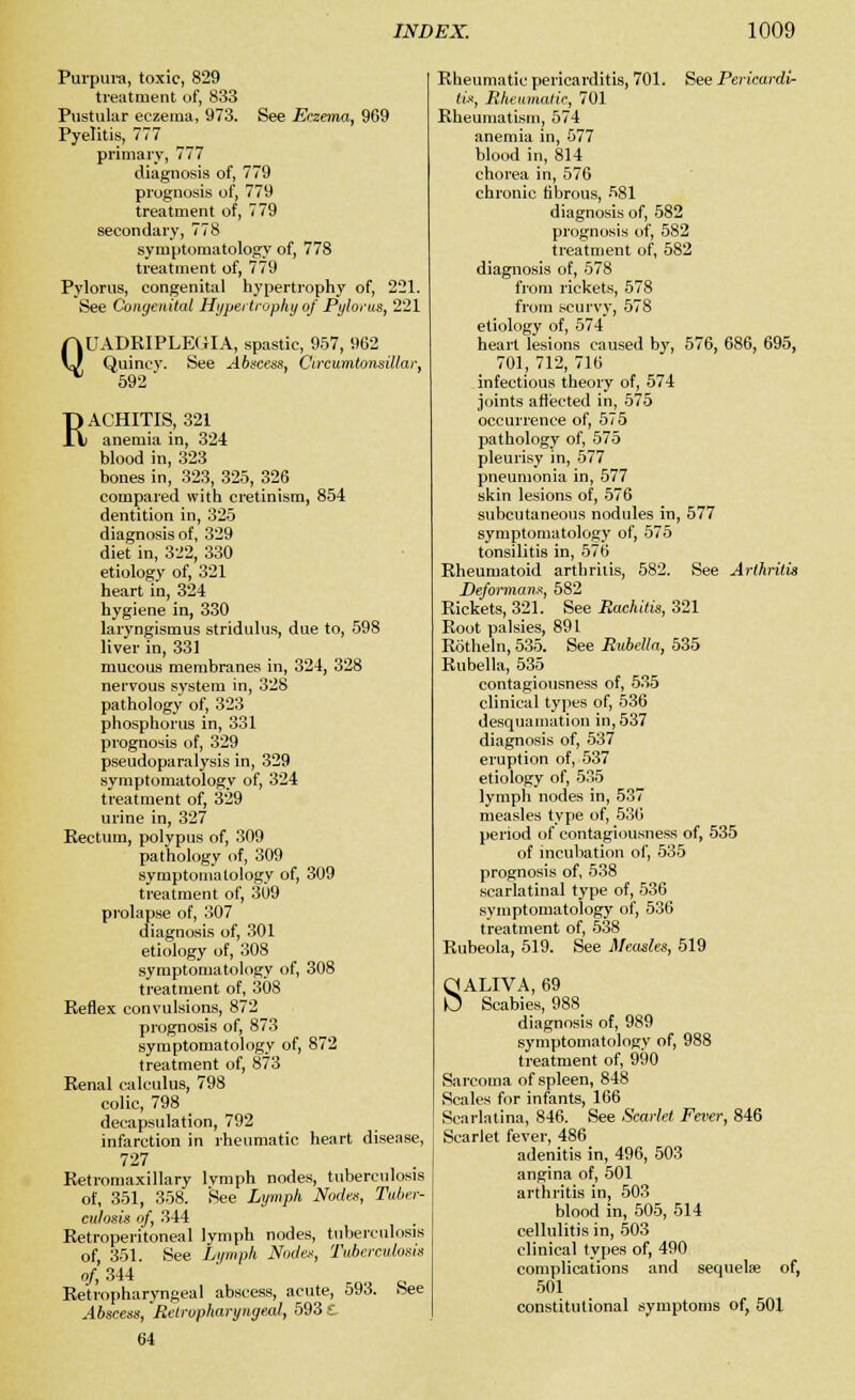 Purpura, toxic, 829 treatment of, 833 Pustular eczema, 973. See Eczema, 969 Pyelitis, 777 primary, 777 diagnosis of, 779 prognosis of, 779 treatment of, 779 secondary, 778 symptomatology of, 778 treatment of, 779 Pylorus, congenital hypertrophy of, 221. See Congenital Hypertrophy of Pylorus, 221 UADRIPLEGIA, spastic, 957, 962 Quiney. See Abscess, Ctrcumtonsillar, 592 Q RACHITIS, 321 anemia in, 324 blood in, 323 bones in, 323, 325, 326 compared with cretinism, 854 dentition in, 325 diagnosis of, 329 diet in, 322, 330 etiology of, 321 heart in, 324 hygiene in, 330 laryngismus stridulus, due to, 598 liver in, 331 mucous membranes in, 324, 328 nervous system in, 328 pathology of, 323 phosphorus in, 331 prognosis of, 329 pseudoparalysis in, 329 symptomatology of, 324 treatment of, 329 urine in, 327 Kectum, polypus of, 309 pathology of, 309 symptomatology of, 309 treatment of, 309 prolapse of, 307 diagnosis of, 301 etiology of, 308 symptomatology of, 308 treatment of, 308 Reflex convulsions, 872 prognosis of, 873 symptomatology of, 872 treatment of, 873 Renal calculus, 798 colic, 798 decapsulation, 792 infarction in rheumatic heart disease, 727 Retromaxillary lvmph nodes, tuberculosis of, 351, 358. See Lymph Nodes, Tuber- culosis nf, 344 Retroperitoneal lymph nodes, tuberculosis of, 351. See Lymph Node.'', Tuberculosis of, 344 Retropharyngeal abscess, acute, 593. See Abscess, Retropharyngeal, 5931 64 Rheumatic pericarditis, 701. See Pericardi- tis, Rheumatic, 701 Rheumatism, 574 anemia in, 577 blood in, 814 chorea in, 576 chronic fibrous, 581 diagnosis of, 582 prognosis of, 582 treatment of, 582 diagnosis of, 578 from rickets, 578 from scurvy, 578 etiology of, 574 heart lesions caused by, 576, 686, 695, 701, 712, 716 infectious theory of, 574 joints atteeted in, 575 occurrence of, 575 pathology of, 575 pleurisy in, 577 pneumonia in, 577 skin lesions of, 576 subcutaneous nodules in, 577 symptomatology of, 575 tonsilitis in, 576 Rheumatoid arthritis, 582. See Arthritis Deformans, 582 Rickets, 321. See Rachitis, 321 Root palsies, 891 Rotheln, 535. See Rubella, 535 Rubella, 535 contagiousness of, 535 clinical types of, 536 desquamation in, 537 diagnosis of, 537 eruption of, 537 etiology of, 535 lymph nodes in, 537 measles type of, 536 period of contagiousness of, 535 of incubation of, 535 prognosis of, 538 scarlatinal type of, 536 symptomatology of, 536 treatment of, 538 Rubeola, 519. See Measles, 519 SALIVA, 69 Scabies, 988_ diagnosis of, 989 symptomatology of, 988 treatment of, 990 Sarcoma of spleen, 848 Scales for infants, 166 Scarlatina, 846. See Scarlet Fever, 846 Scarlet fever, 486 adenitis in, 496, 503 angina of, 501 arthritis in, 503 blood in, 505, 514 cellulitis in, 503 clinical types of, 490 complications and sequelae of, 501 constitutional symptoms of, 501