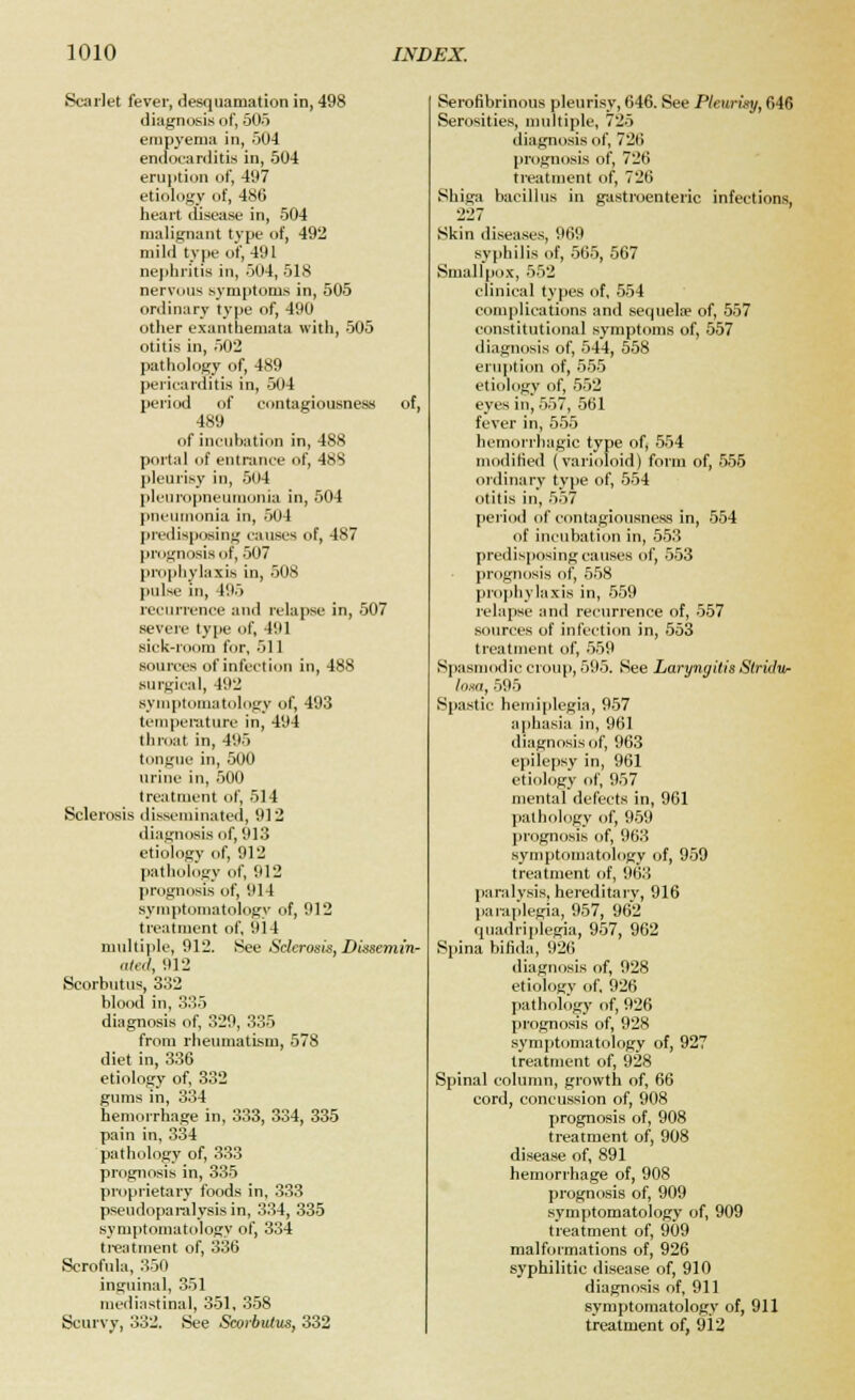 Scarlet fever, desquamation in, 498 diagnosis of, 505 empyema in, 504 endocarditis in, 504 eruption of, 497 etiology of, 486 heart disease in, 504 malignant type of, 492 mild type of, 491 nephritis in, 504, 518 nervous symptoms in, 505 ordinary type of, 490 other exanthemata with, 505 otitis in, 502 pathology of, 489 pericarditis in, 504 period of contagiousness of, 489 of incubation in, 488 portal of entrance of, 48S pleurisy in, 504 pleuropneumonia in, 504 pneumonia in, 504 predisposing causes of, 487 prognosis of, 507 prophylaxis in, 508 pulse in, 195 recurrence and relapse in, 507 severe type of, 491 sick-room for, 511 sources of infection in, 488 surgical, 492 symptomatology of, 493 temperature in, 494 throat in, 495 tongue in, 500 urine in, 500 treatment of, 514 Sclerosis disseminated, 912 diagnosis of, 913 etiology of, 912 pathology of, 912 prognosis of, 914 symptomatology of, 912 treatment of, 914 multiple, 912. See Sclerosis, Dissemin- ated, 912 Scorbutus, 332 blood in, 335 diagnosis of, 329, 335 from rheumatism, 578 diet in, 336 etiology of, 332 gums in, 334 hemorrhage in, 333, 334, 335 pain in, 334 pathology of, 333 prognosis in, 335 proprietary foods in, 333 pseudoparalysis in, 334, 335 symptomatology of, 334 treatment of, 336 Scrofula, 350 inguinal, 351 mediastinal, 351, 358 Scurvy, 332. See Scorbutus, 332 Serofibrinous pleurisy, 646. See Pleurisy, 646 Serosities, multiple, 725 diagnosis of, 726 prognosis of, 726 treatment of, 726 Shiga bacillus in gastroenteric infections, 227 Skin diseases, 969 syphilis of, 565, 567 Smallpox, 552 clinical types of, 554 complications and sequela of, 557 constitutional symptoms of, 557 diagnosis of, 544, 558 eruption of, 555 etiology of, 552 eyes in, 557, 561 fever in, 555 hemorrhagic type of, 554 modified (varioloid) form of, 555 ordinary type of, 554 otitis in, 557 period of contagiousness in, 554 of incubation in, 553 predisposing causes of, 553 prognosis of, 558 prophylaxis in, 559 relapse and recurrence of, 557 sources of infection in, 553 treatment of, 559 Spasmodic croup, 595. See Laryngitis Stridor lorn, 595 Spastic hemiplegia, 957 aphasia in, 961 diagnosis of, 963 epilepsy in, 961 etiology of, 957 mental defects in, 961 pathology of, 959 prognosis of, 963 symptomatology of, 959 treatment of, 963 paralysis, hereditary, 916 paraplegia, 957, 962 quadriplegia, 957, 962 Spina bifida, 926 diagnosis of, 928 etiology of, 926 pathology of, 926 prognosis of, 928 symptomatology of, 927 treatment of, 928 Spinal column, growth of, 66 cord, concussion of, 908 prognosis of, 908 treatment of, 908 disease of, 891 hemorrhage of, 908 prognosis of, 909 symptomatology of, 909 treatment of, 909 malformations of, 926 syphilitic disease of, 910 diagnosis of, 911 symptomatology of, 911 treatment of, 9i2