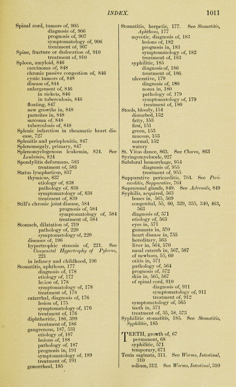 Spinal cord, tumors of, 905 diagnosis of, 906 prognosis of, 907 symptomatology of, 906 treatment of, 907 Spine, fracture or dislocation of, 910 treatment of, 910 Spleen, amyloid, 846 carcinoma of, 848 chronic passive congestion of, 846 cystic tumors of, 848 disease of, 844 enlargement of, 846 in rickets, 846 in tuberculosis, 846 floating, 847 new growths in, 848 parasites in, 848 sarcoma of, 848 tuberculosis of, 848 Splenic infarction in rheumatic heart dis- ease, 727 Splenitis and perisplenitis, 847 Splenomegaly, primary, 847 Splenomyelogenous leukemia, 824. See Leukemia, 824 Spondylitis deformans. 583 treatment of, 583 Status lymphatieus, 837 thymicus, 837 etiology of, 838 pathology of, 838 symptomatology of, 838 treatment of, 839 Still's chronic joint disease, 5S4 prognosis of, 584 symptomatology of, 584 treatment of, 584 Stomach, dilatation of, 219 pathology of, 220 symptomatology of, 220 diseases of, 196 hypertrophic stenosis of, 221. See Congenital Hypertrophy of Pylorus, _ 221 in infancy and childhood, 196 Stomatitis, aphthous, 177 diagnosis of, 178 etiology of, 17.7 lesion of, 178 symptomatology of, 178 treatment of, 178 catarrhal, diagnosis of, 176 lesion of, 175 symptomatology of, 176 treatment of, 176 diphtheritic, 186, 399 treatment of, 186 gangrenous, 187, 531 etiology of, 187 lesions of, 188 pathology of. 187 prognosis in, 191 symptomatology of, 189 treatment of, 191 gonorrheal, 185 Stomatitis, herpetic, 177. See Stomatitis, Aphthous, 177 mycotic, diagnosis of, 183 lesions of, 182 prognosis in, 183 symptomatology of, 1S2 treatment of, 183 syphilitic, 185 diagnosis of, 186 treatment of, 186 ulcerative, 179 diagnosis of, 180 noma in, 180 pathology of, 179 symptomatology of, 179 treatment of, 180 Stools, bloody, 154 disturbed, 152 fatty, 153 first, 151 green, 153 mucous, 153 normal, 152 watery St. Vitus dance, 863. See Chorea, 863 Syringomyelocele, 927 Subdural hemorrhage, 954 diagnosis of, 955 treatment of, 955 Suppurative pericarditis, 764. See Peri- carditis, Suppurative, 764 Suprarenal glands, 849. See Adrenals, 849 Syphilis, acquired, 563 bones in, 565, 569 congenital, 55, 60, 329, 335, 340, 463, 563 diagnosis of, 571 etiology of, 563 eyes in, 571 gummata in, 570 heart disease in, 755 hereditary, 563 liver in, 564, 570 nasal catarrh in, 567, 587 of newborn, 55, 60 otitis in, 571 pathology of, 564 prognosis of, 572 skin in, 565, 567 of spinal cord, 910 diagnosis of, 911 symptomatology of, 911 treatment of, 912 symptomatology of, 565 teeth in, 571 treatment of, 55, 58, 573 Syphilitic stomatitis, 185. See Stomatitis, Syphilitic, 185 TEETH, growth of, 67 permanent, 68 syphilitic, 571 temporary, 671 Tenia saginata, 311. See Worms, Intestinal, 310 solium, 312. See Worms, Intestinal, 310