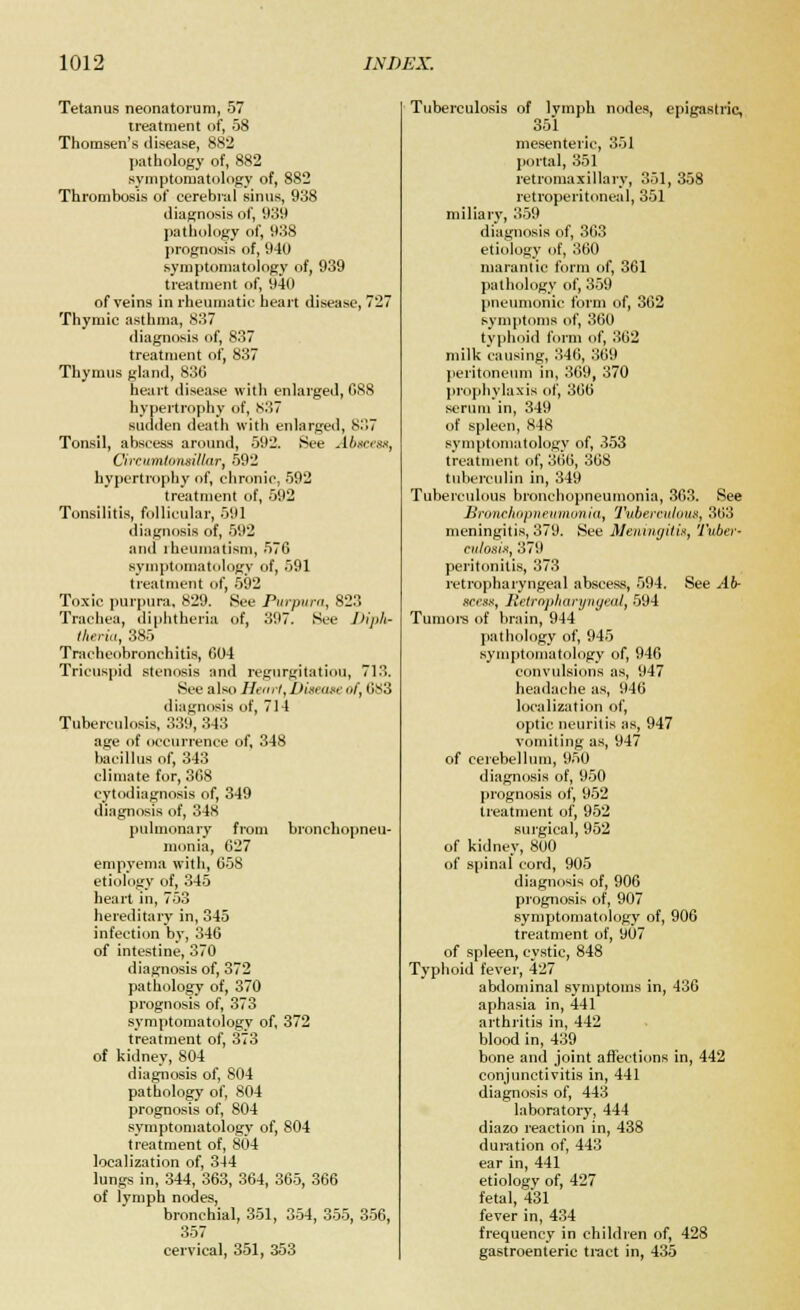 Tetanus neonatorum, 57 treatment of, 58 Thomsen's disease, 882 pathology of, 882 symptomatology of, 882 Thrombosis of cerebral sinus, 938 diagnosis of, 939 pathology of, 938 prognosis of, 940 symptomatology of, 939 treatment of, 940 of veins in rheumatic heart disease, 727 Thymic asthma, 837 diagnosis of, 837 treatment of, 837 Thymus gland, 836 heart disease with enlarged, 088 hypertrophy of, 837 sudden death with enlarged, 837 Tonsil, abscess around, 592. See Abscess, Cireumtonsillar, 592 hypertrophy of, chronic, 592 treatment of, 592 Tonsilitis, follicular, 591 diagnosis of, 592 and rheumatism, 576 symptomatology of, 591 treatment of, 592 Toxic purpura, 829. See Purpura, 823 Trachea, diphtheria of, 397. See Diph- theria, 385 Tracheobronchitis, 604 Tricuspid stenosis and regurgitation, 713. See also Henri, Disease of, 683 diagnosis of, 714 Tuberculosis, 339,343 age of occurrence of, 348 bacillus of, 343 climate for, 368 cytodiagnosis of, 349 diagnosis of, 348 pulmonary from bronchopneu- monia, 627 empyema with, 658 etiology of, 345 heart in, 753 hereditary in, 345 infection by, 346 of intestine, 370 diagnosis of, 372 pathology of, 370 prognosis of, 373 symptomatology of, 372 treatment of, 373 of kidney, 804 diagnosis of, 804 pathology of, 804 prognosis of, 804 symptomatology of, 804 treatment of, 804 localization of, 344 lungs in, 344, 363, 364, 365, 366 of lymph nodes, bronchial, 351, 354, 355, 356, 357 cervical, 351, 353 Tuberculosis of Ivmph nodes, epigastric, 351 mesenteric, 351 portal, 351 retromaxillary, 351, 358 retroperitoneal, 351 miliary, 359 diagnosis of, 363 etiology of, 360 marantic form of, 361 pathology of, 359 pneumonic form of, 362 symptoms of, 360 typhoid form of, 362 milk causing, 346, 369 peritoneum in, 369, 370 prophylaxis of, 366 serum in, 349 of spleen, 848 symptomatology of, 353 treatment of, 366, 368 tuberculin in, 349 Tuberculous bronchopneumonia, 363. See Bronchopneumonia, Tuberculous, 363 meningitis, 379. See Meningitis, Tuber- culosis, 379 peritonitis, 373 retropharyngeal abscess, 594. See .,46- scess, Retropharyngeal, 594 Tumors of brain, 944 pathology of, 945 symptomatology of, 946 convulsions as, 947 headache as, 946 localization of, optic neuritis as, 947 vomiting as, 947 of cerebellum, 950 diagnosis of, 950 prognosis of, 952 treatment of, 952 surgical, 952 of kidney, 800 of spinal cord, 905 diagnosis of, 906 prognosis of, 907 symptomatology of, 906 treatment of, 907 of spleen, cystic, 848 Typhoid fever, 427 abdominal symptoms in, 436 aphasia in, 441 arthritis in, 442 blood in, 439 bone and joint affections in, 442 conjunctivitis in, 441 diagnosis of, 443 laboratory, 444 diazo reaction in, 438 duration of, 443 ear in, 441 etiology of, 427 fetal, 431 fever in, 434 frequency in children of, 428 gastroenteric tract in, 435