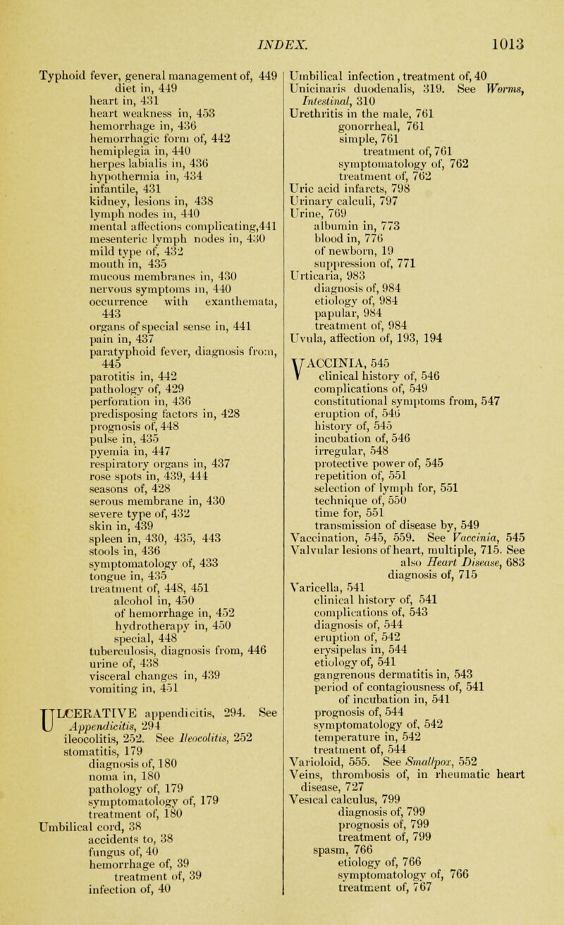 Typhoid fever, general management of, 449 diet in, 449 heart in, 431 heart weakness in, 453 hemorrhage in, 436 hemorrhagic form of, 442 hemiplegia in, 440 herpes labialis in, 436 hypothermia in, 434 infantile, 431 kidney, lesions in, 438 lymph nodes in, 440 mental affections complicating,441 mesenteric lymph nodes in, 430 mild type of, 432 mouth in, 435 mucous membranes in, 430 nervous symptoms in, 440 occurrence with exanthemata, 443 organs of special sense in, 441 pain in, 437 paratyphoid fever, diagnosis from, 445 parotitis in, 442 pathology of, 429 perforation in, 436 predisposing factors in, 428 prognosis of, 448 pulse in, 435 pyemia in, 447 respiratory organs in, 437 rose spots in, 439, 444 seasons of, 428 serous membrane in, 430 severe type of, 432 skin in, 439 spleen in, 430, 435, 443 stools in, 436 symptomatology of, 433 tongue in, 435 treatment of, 448, 451 alcohol in, 450 of hemorrhage in, 452 hydrotherapy in, 450 special, 448 tuberculosis, diagnosis from, 446 urine of, 438 visceral changes in, 439 vomiting in, 451 ULCERATIVE appendicitis, 294. See Appendicitis, 294 ileocolitis, 252. See Ileocolitis, 252 stomatitis, 179 diagnosis of, 180 noma in, 180 pathology of, 179 symptomatology of, 179 treatment of, 180 Umbilical cord, 38 accidents to, 38 fungus of, 40 hemorrhage of, 39 treatment of, 39 infection of, 40 Umbilical infection , treatment of, 40 Unicinaris duodenalis, 319. See Worms, Intestinal, 310 Urethritis in the male, 761 gonorrheal, 761 simple, 761 treatment of, 761 symptomatology of, 762 treatment of, 762 Uric acid infarcts, 798 Urinary calculi, 797 Urine, 769 albumin in, 773 blood in, 776 of newborn, 19 suppression of, 771 Urticaria, 983 diagnosis of, 984 etiology of, 984 papular, 984 treatment of, 984 Uvula, affection of, 193, 194 VACCINIA, 545 clinical history of, 546 complications of, 549 constitutional symptoms from, 547 eruption of, 546 history of, 545 incubation of, 546 irregular, 548 protective power of, 545 repetition of, 551 selection of lymph for, 551 technique of, 550 time for, 551 transmission of disease by, 549 Vaccination, 545, 559. See Vaccinia, 545 Valvular lesions of heart, multiple, 715. See also Heart Disease, 683 diagnosis of, 715 Varicella, 541 clinical history of, 541 complications of, 543 diagnosis of, 544 eruption of, 542 erysipelas in, 544 etiology of, 541 gangrenous dermatitis in, 543 period of contagiousness of, 541 of incubation in, 541 prognosis of, 544 symptomatology of, 542 temperature in, 542 treatment of, 544 Varioloid, 555. See Smallpox, 552 Veins, thrombosis of, in rheumatic heart disease, 727 Vesical calculus, 799 diagnosis of, 799 prognosis of, 799 treatment of, 799 spasm, 766 etiology of, 766 symptomatology of, 766 treatment of, 767