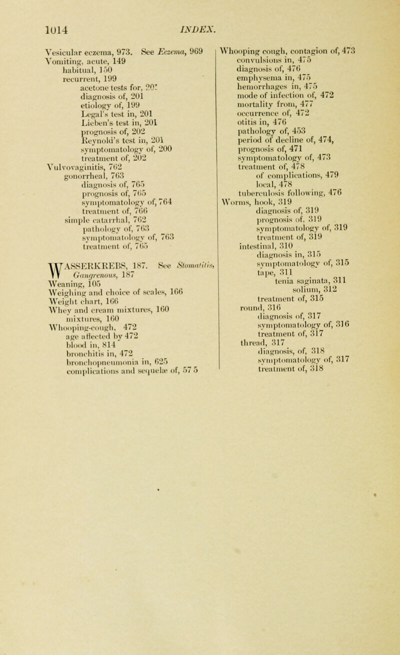 Vesicular eczema, 973. See Eczema, 969 Vomiting, acute, 149 habitual, 150 recurrent, 199 acetone tests for, 201 diagnosis of, 201 etiology of, 199 Legal's test in, 201 Lieben's test in, 201 prognosis of, 202 Reynold's test in, 201 symptomatology of, 200 treatment of, 202 Vulvovaginitis, 702 gonorrheal, 703 diagnosis of, 705 prognosis of, 7(15 symptomatology of, 764 treatment of, 766 simple catarrhal, 702 pathology of, 763 symptomatology of, 703 treatment of, 705 WASSERKREBS, 187. See StomatitU Gangrenous, 187 Weaning, 105 Weighing and choice of scales, 106 Weight chart, 106 Whey and cream mixtures, 100 mixtures, 100 Whooping-cough, 472 age affected by 472 blood in, 814 bronchitis in, 472 bronchopneumonia in, 625 complications ami sequela; of, 57 5 Whooping cough, contagion of, 473 convulsions in, 475 diagnosis of, 476 emphysema in, 475 hemorrhages in, 475 mode of infection of, 472 mortality from, 477 occurrence of, 472 otitis in, 476 pathology of, 453 period of decline of, 474, prognosis of, 471 symptomatology of, 473 treatment of, 478 of complications, 479 local, 47.S tuberculosis following, 476 Worms, hook, 319 diagnosis of, 319 prognosis of, 319 symptomatology of, 319 treatment of, 319 intestinal, 310 diagnosis in, 315 symptomatology of, 315 tape, 311 tenia saginata, 311 solium, 312 treatment of, 315 round, 316 diagnosis of, 317 symptomatology of, 316 treatment of, 317 thread, 317 diagnosis, of, 318 symptomatology of, 317 t ream lent of, 3 l.S