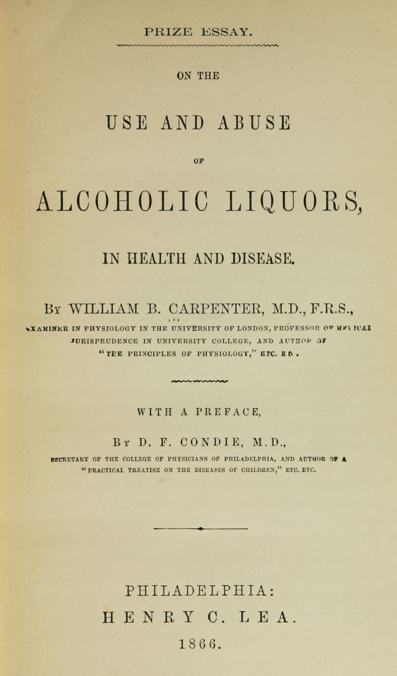 PRIZE KSSAY. ON THE USE AND ABUSE OP ALCOHOLIC LIQUORS, IN HEALTH AND DISEASE. By WILLIAM B. CARPENTER, M.D., F.R.S., •.XAMIMttt IN PHYSIOLOGY IN THE UNIVERSITY OF LONDON, PROFESSOR 0' M'l It'AI JURISPRUDENCE IN UNIVERSITY COLLEGE, AND AUTHOR 0? TEE PRINCIPLES OF PHYSIOLOGY, ETC. B rv . WITH A PREFACE, Br D. F. CONDIE, M.D., SECRETARY OF THE COLLEGE OF PHYSICIANS OF PHILADELPHIA, AND AUTHOR 0» 4  PRACTICAL TREATISE ON THE DISEASES OF CHILDREN, ETC. ETC. PHILADELPHIA: HENRY C. LEA. 1866.